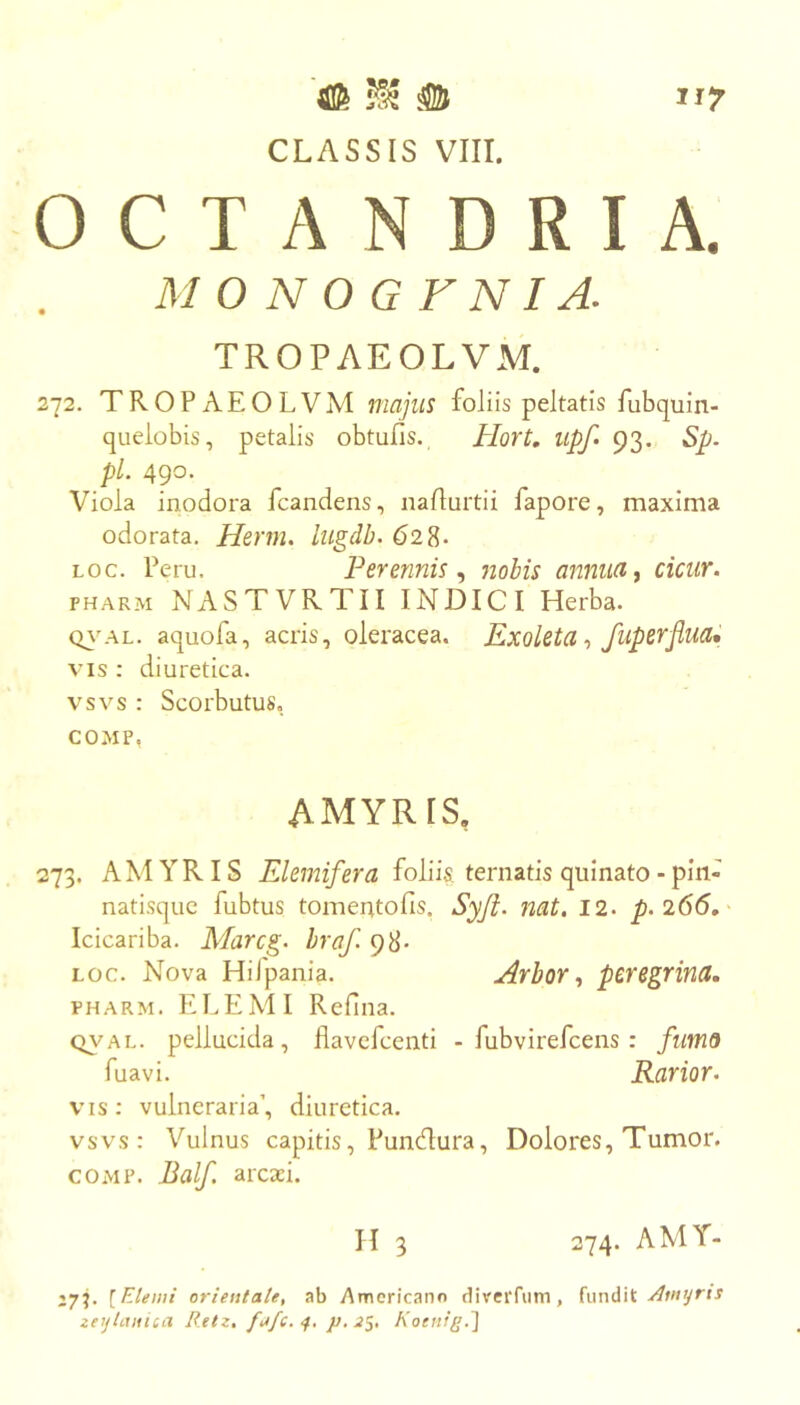 CLASSIS VIII. OCTANDRIA. 272. TROPAEOLVM majus foliis peltatis fubquin- quelobis, petalis obtufis. Hort. iipf» 93. Sp. pL 490. Viola inodora fcandens, naflurtii fapore, maxima odorata. Herm. lugdb. 62^. PHARM NASTVRTII INDICI Herba. Q}’AL. aquofa, acris, oleracea. Exoletafuperjlua* VIS : diuretica, vsvs : Scorbutus, COMP, 273. AMYRIS Elemifera foliis ternatis quinato - pin- natisquc fubtus tomentofis. Syji. nat, 12. p.266, Icicariba. Marcg. hraf. 98* Loc. Nova HiJpania. Arbor^ peregrina. PHARM. RLE MI Refina. QVAL. pellucida, flavcfcenti - fubvirefcens : fimo fuavi. Rarior. vis: vulneraria’, diuretica. vsvs: Vulnus capitis, Fundura, Dolores, Tumor. COMP. Balf. arctei. M O N O G F NI A. TROPAEOLVM. LOC. Peru. Perennis, nobis annua, cicur. AMYRIS, H 3 274. AMY- J7j. [Etenii orientale, ab Americano divcrfiim, A myrti zeytcuiiQa B.etz, 4. p. Koetug.'\