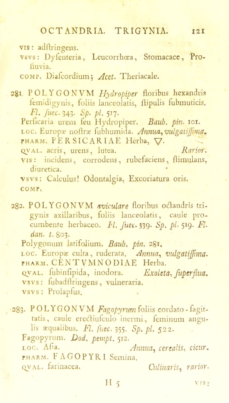 I OCTANDRIA. TRIGYNIA. 121 VIS: adrtrincreiis. ^ cT* vsvs: Dyleuteria, Leucorrhcra, Stomacace, Pro- liuvia. COMP, Diafeordiumj Acet. Theriacaie. 281. POLYGONVM Hydropiper floribus hexandris iemidigynis, foliis lauceolatis, flipulis fubmuticis. Fi. fuee. 343. Sp. pl. 517. Perficaria urens feu Hydropiper, Bauh. pin. loi. Loc. Europar iioflrjc fubhumida. Annua.^milgaiijjlnici,, PHARM, FERSICARIAE Herba, V* Q\'AL. acris, urens, lutea. Rarior. vis: incidens, corrodens, rubefaciens, flimulans, diuretica, vsvs: Calculus! Odontalgia, Excoriatura oris, COMP, 382. POLYGONVM nviculare floribus oeflandris tri- gynis axillaribus, foliis lauceolatis, caule pro- cumbente herbaceo. IH. fuee, 339. Sp. pl. 519. Fl. dan. t. 803. Polygonum latifolium, Bauh. pin. 281. LOC. Europae culta, ruderata. Annua., vulgati (fima. PHARM. CENTVMNODIAE Herba, QVAL. lubinflpida, inodora. ExoletU', fuperflua. vsvs: fubadflringens, vulneraria, vsvs: Frolapfus. 283. POLYGONVM foJ-bs cordato - fagit- tatis, caule eredliuiculo inermi, feminum angu- lis aequalibus, i‘7. /ztpc. 355. Sp. pl. 522. Fagopyrum. J)od. pempt. 512. LOc;. Alia. Annua., certalis., cicur. PHARM. l’ AGOPYRl Semina. (IVAL. farinacea. Culinaris., rarior. H 5 ts •