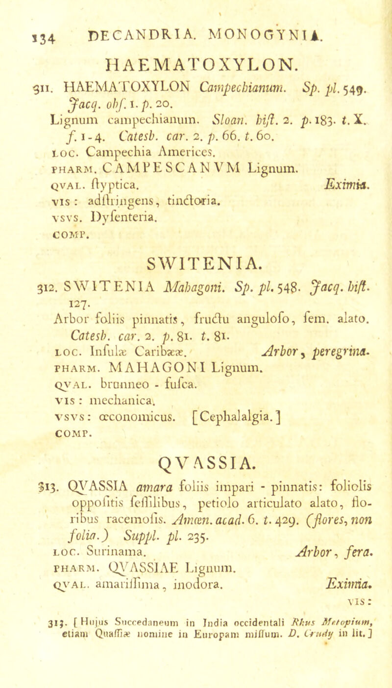 534 HAEMATOXYLON. 911. HAEMATOXYLON Campechianum. Sp. Jacq. ohf i.p. 20. Lignum campechianum. Sloan. bifl. 2. p. 183. t. X. /,1-4. Catesb. car. 2. p. 66. t. 60. Loc. Campechia Americcs. PHARM. C AM L E S C A N V M Lignum. QVAL. ftyptica. Eximia. vis: adihjngens, tlndoria. vsvs. Dyfenteria. COMP. SWITENIA. 312. SWITENIA Mahagoni. /j/. 548- Jacq.hift. 127. Arbor foliis pinnatis, frudu angulofo, fem. alato. Catesb. car. 2. p. 81. t. 8i- LOC. Infulx CaribsEx. .Arbor ^ peregrina- PHARM. MAHAGONI Lignum. C>}'AL. brunneo - lufca. VIS : mechanica. vsvs: oeconomicus. [Cephalalgia.] COMP. QVASSIA. 313. Q\'^ASSIA amara foliis impari - pinnatis: foliolis oppoiltis fellilibus, petiolo articulato alato, flo- ribus racemofis. C. r. 429. (flores, non folia.) Suppi, pl. 235. LOC. Surinama. Arbor, fera. PHARM. Q\ASSIAE Ingnum. <^\^AL. amariirima, inodora. Eximia, VIS: 31;. [ Hu jus Succedaneum in India occidentali Hkus Mr.topium, etiam Quaffise nomine in Europam miflum. D, Crutitj in Iit.]