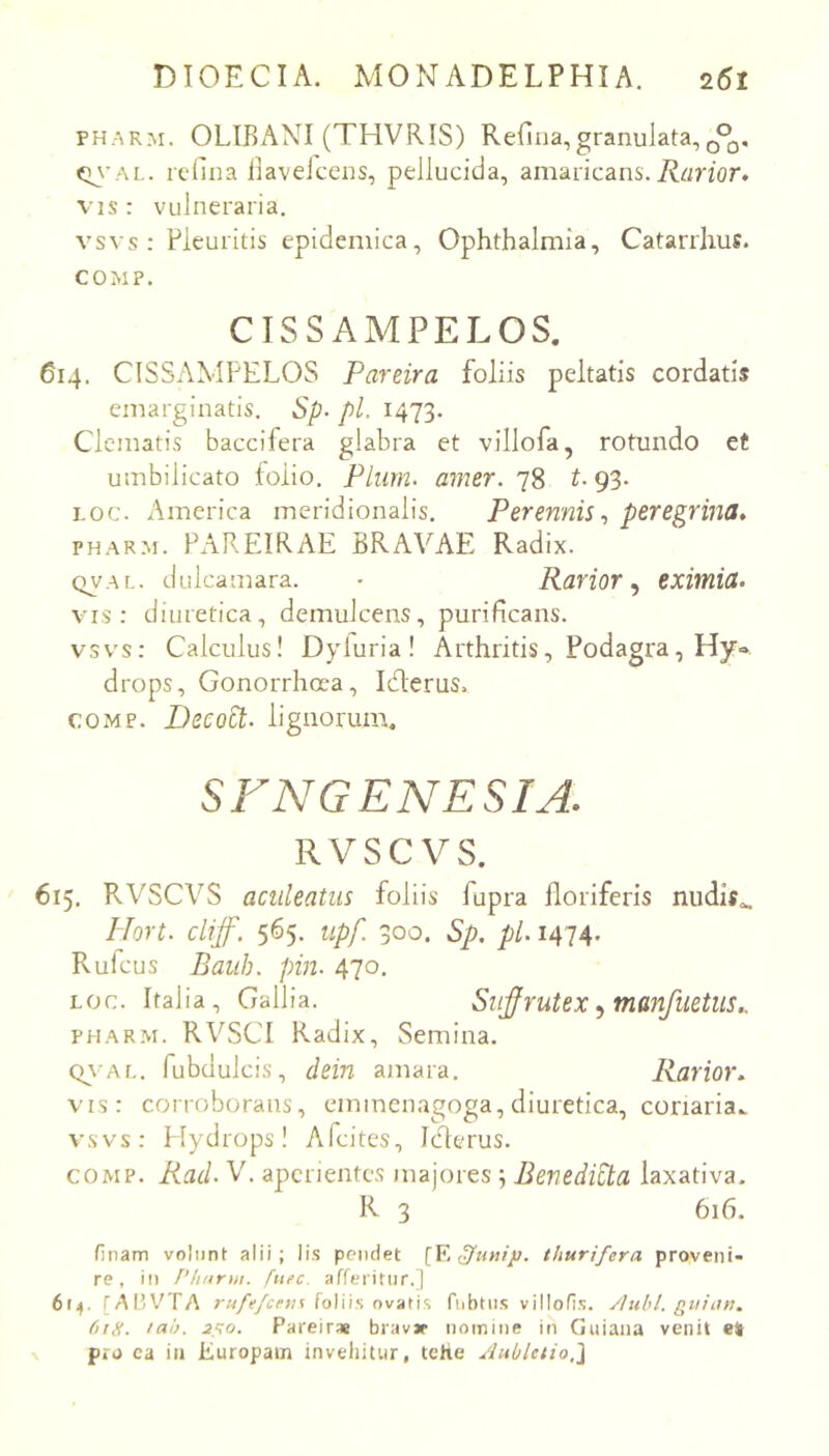 PHARM. OLIBANI (THVRIS) Reflua,granulata,Q^, (m-al. rcdua liaveJceus, pellucida, amaricans. VIS : vulneraria. vsvs : Pleuritis epidemica, Ophthalmia, Catarrhus. COMP. CTSSAMPELOS. 614. CISSAMPELOS Pareira foliis peltatis cordatis emarginatis. Sp- pl. I473- Clematis baccifera glabra et villofa, rotundo et umbilicato folio. Pium. amer. 78 t. 93. Loc. America meridionalis. Perennis.) peregrina^ PHARM. PAREIRAE BRAVAE Radix. QVAL. dulcamara. • Rarior^ eximia- vis: diuretica, demulcens, purificans, vsvs: Calculus! Dyluria I Arthritis, Podagra, Hy» drops. Gonorrhoea, Iderus. COMP. Decoct. lignorum. SFNGENESIA. RVSC VS. 615. RVSCVS aculeatus foliis fupra lloriferis nudif^ Hort. cliff. 565, upf. 300. Sp. pl. 1474. Rufcus Baiib. pin. 470. LOC. Italia, Gallia. Sufrutex ^ manfuetus., PHARM. RVSCl Radix, Semina. Q\ AL. fubdulcis, dein amara. Rarior- vis: corroborans, eminenagoga, diuretica, conaria., vsvs: Plydrops! Afcites, Icferus. COMP. Rad. V. aperientes majores; Benedicta laxativa- R 3 616. finam voliint alii; lis pendet [¥. thurifera proveni- re, in 1’huruu fuee. afferitiir.) 6(4. [ABV^TA rt4fefcrn% foliis ovatis fiibtiis villofis. /luhl. gitian- 618. tah. 2S0. Pareirae bravjr nomine in Guiana venit e* pro ca iu Europam invehitur, tehe yluO/etio,}