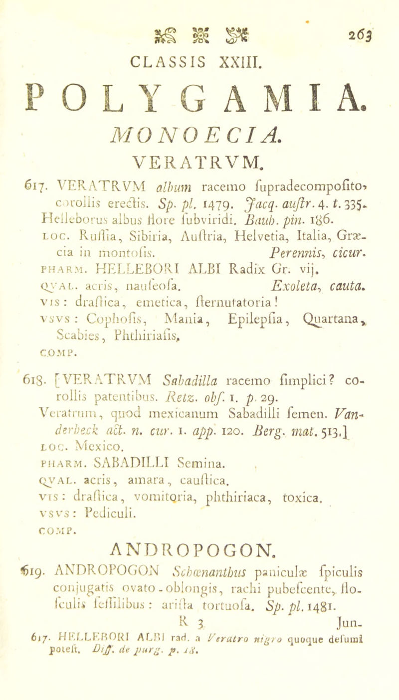 CLASSIS XXIII. P 0 L Y G A M I A. MONOECI A. VERATRVM. 617. VERA.TRVM album racemo iupradecompoflto» coroiiis eredis. Sp-pl. 1479. Jacq. aujir. 4. Hellebo rus albus lloie lubviridi. Btilih. pin- 186. Loc. Rullia, Sibiiia, Auflria, Helvetia, Italia, Grx- cia in montolls. Perennis-, cicur. FH.ARM. HELLEBORl ALBI Radix Gr. vij. qj-’ai.. acris, nauleola. Exoleta., cauta. vis; draflica, emetica, flernutatoria! A svs ; Copliofis, Mania, Epiieplia, Quartana,, Scabies, Fhtliiiialis, COMP. 6i8- [VE?v,\TRVM Sahadilla racemo fimplici? co- rollis patentibus. Retz- oh/, i. p. 29. \R-rafmm, quod mexicanum Sabadilli femen. Van^ derbeck act- n. cur. i. app. 120. Berg. mat. 513,] LOc. Mexico. piiARM. SABADILLI Semina. Ci^^AL. acris, amara, caudica. vis: drartica, vomitqria, phthiriaca, toxica. vsvs: Pediculi. CO.MP. ANDROPOGON. ^19. AX^DROPOGON Schoenanthiis panicuix fpiculis conjugatis ovato . oblongis, rachi pubelcente,. llo- Icuiis lellilibus: ariila tortuola. Sp. pl.i4^\- K 3 Jun- 617. HIsf.LKBORI ALI’il raH. .a !/eratro ni(>>o quoipic dtlumi poielt, DiJJ. cie puri^. p.