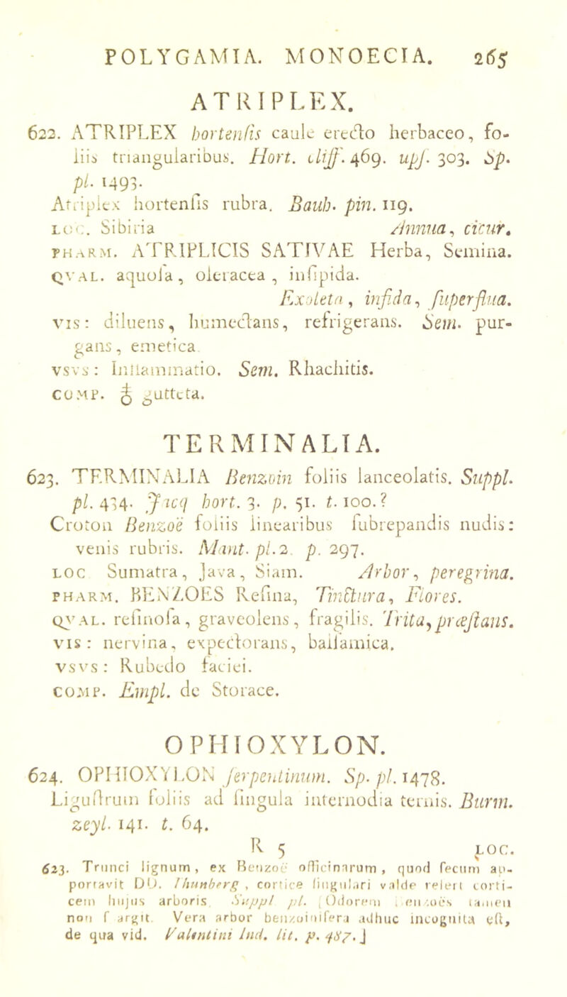 ATRIPLEX. 622. ATRIPLEX hortenfis caule erecT;o herbaceo, fo- iiib tnanguiaribuii. Hort. iLijf. 469. upj. 303. pl. 1493. Atriplex hortenfis rubra. Bauh. pin. 119. Lc:<;. Sibiria /hinua^ cicur, PH.-vRM. ATRIPLICIS SATIVAE Herba, Semina. QVAL. aquoJa, oleracea, inhpicia. Plxdetfi, infida^ fiiperfliia. vis: diluens, humecdans, refrigerans. Seni, pur- gans, emetica vsvs: Inllainmatio. Sem, Rhachitis. CUM?. ^ gutteta. TERMINALIA. 623. TRRMINALL\ Benzmn foliis lanceolatis. Suppi. p/. 434. J u(] 3- />.51- Moo.? Croton Benzoe foliis linearibus lubrepandis nudis: venis rubris. AJant- pl.2 p. 297. Loc Sumatra, Java, Siam. /Irhor.^ peregrina. PHARM. P)Ei\/.OES Refina, Tinitnra, Flores. Q\'AL. refinola, graveolens, fragilis. Tntu.^puejians. VMS: nervina, expectorans, baiJamica, vsvs: Rubedo faciei. COMP. Empl. de Storace. OPHIOXYLON. 624. OVlUOX^i ].OSi JerpeiUinum. Sp.pl.14'iS. Ligudruin loliis ad lingula internodia ternis. Burni. zeyl. 141. L 64. R 5 LOC. 623. Trunci lignum, ex Heiizoc ofllcinnrum , quod fecum ap- portavit Dt). Ihunhfrfi . cortice lingulari v.ilde releii corti- cem hujus arboris Suppi pl. , Odorem , eu .oes la.uen noti r argit Vera arbor beiizoiuifera adhuc incoguiU ed, de qua vid. BaUntini hui. Ut. p. ‘iSp.l