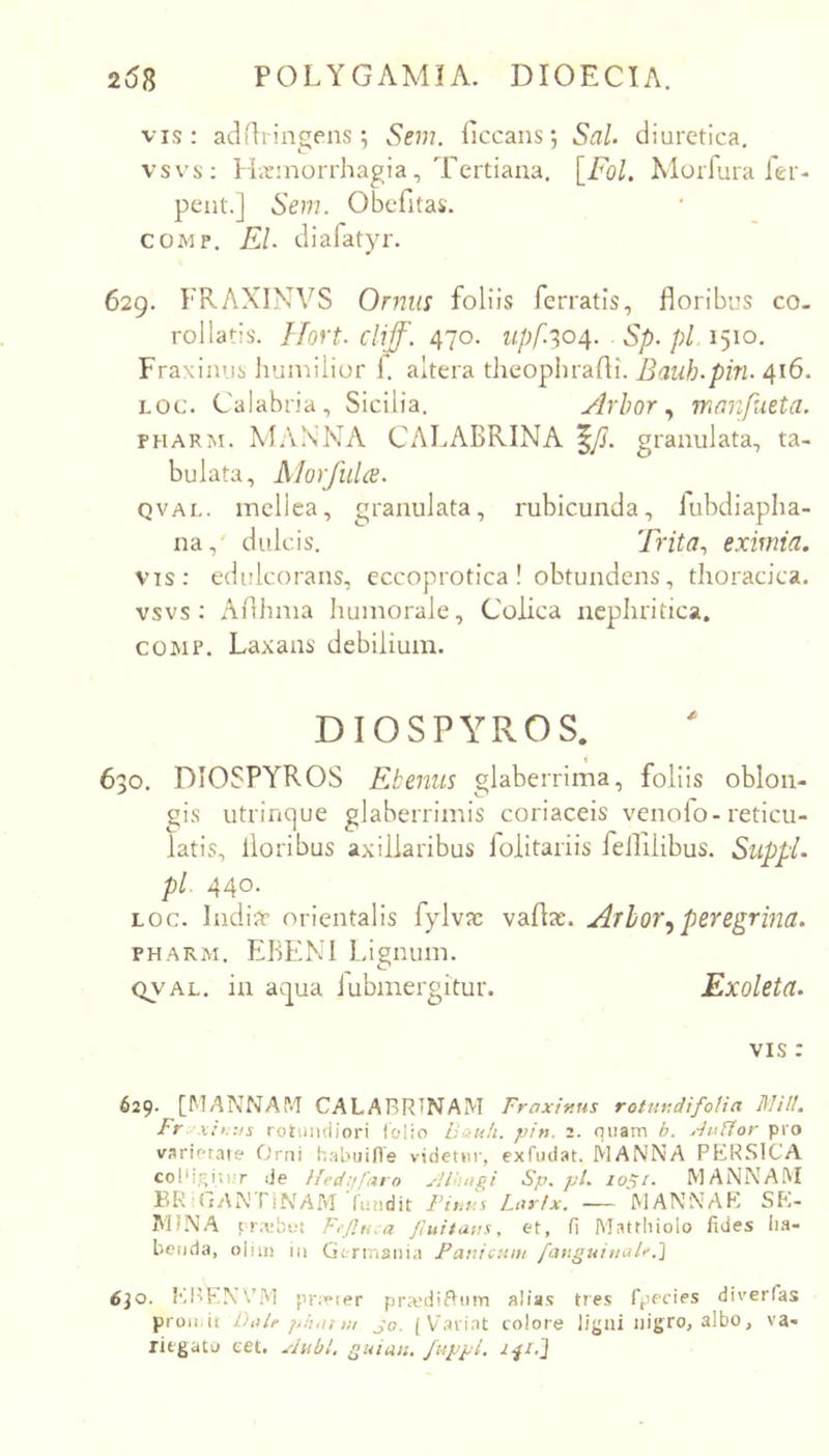 vis: aclflringens; Sem. ficcans; SaL diuretica, vsvs: Hirniorrhagia, 'Fertiaua, [Fol. Morfura ier- pent.] Sem. Obcfitas. COMP, EI. diafatyr. 629. FRAXINVS Ornm foliis ferratis, floribus co- rollatis. Hort. cliff. 470. upf.^04. Sp. pl 1510. Fraxinus humilior f altera theophrafli. Bauh.pin. 416. Loc. Calabria, Sicilia, Arbor ^ mnnpueta. PHARM. MANNA CALABRINA ^Js. granulata, ta- bulata, Alorjhla. QVAI-. mellea, granulata, rubicunda, lubdiapha- na,' dulcis. Trita., eximia. vis; edulcorans, eccoprotica ! obtundens, thoracica, vsvs: Aflhma humorale. Colica nephritica. COMP. Laxans debilium. DIOSPYROS. ' o, DIOSPYROS Ebenus glaberrima, foliis oblon- gis utrinque glaberrimis coriaceis venolo-reticu- latis, floribus axillaribus lolitariis fellilibus. SuppL pl. 440- Loc. Indiar orientalis fylva: vaflx. Arbor^peregrina. PHARM. EBENI Lignum. QVAL. in aqua iubmergitur. Exoleta. VIS : 629- [MANNAM CALARRTNAM Fraxinus rotundifoUa lllill, Fr X!,. as rotundiori folio U&u!i. pin. 2. quam b. .duUor pro varioraie Ortii habuifle videtur, exfotfat. MANNA PERSICA coPigiti.T de ifed:t!'aro yJlbugi Sp.pl. loSi. MANNAM ERiGANTlNArvrruiidit Fians Larix. — MANNAK SE- MINA rra;bi!t F.p.u.a jiuitaus. et, fi Mattiiiolo fides lia- beuda, oliin iii Germania Panicum fanguiuaU.'] 6jo. fiil^EN^/M pr;»ter pranliAinn alias tres fpecies diverfas proii.it Dale piuu ut jo. ( Vxtrint colore ligni nigro, albo, va- riegato eet. xiubl, Quiati, /uppi.