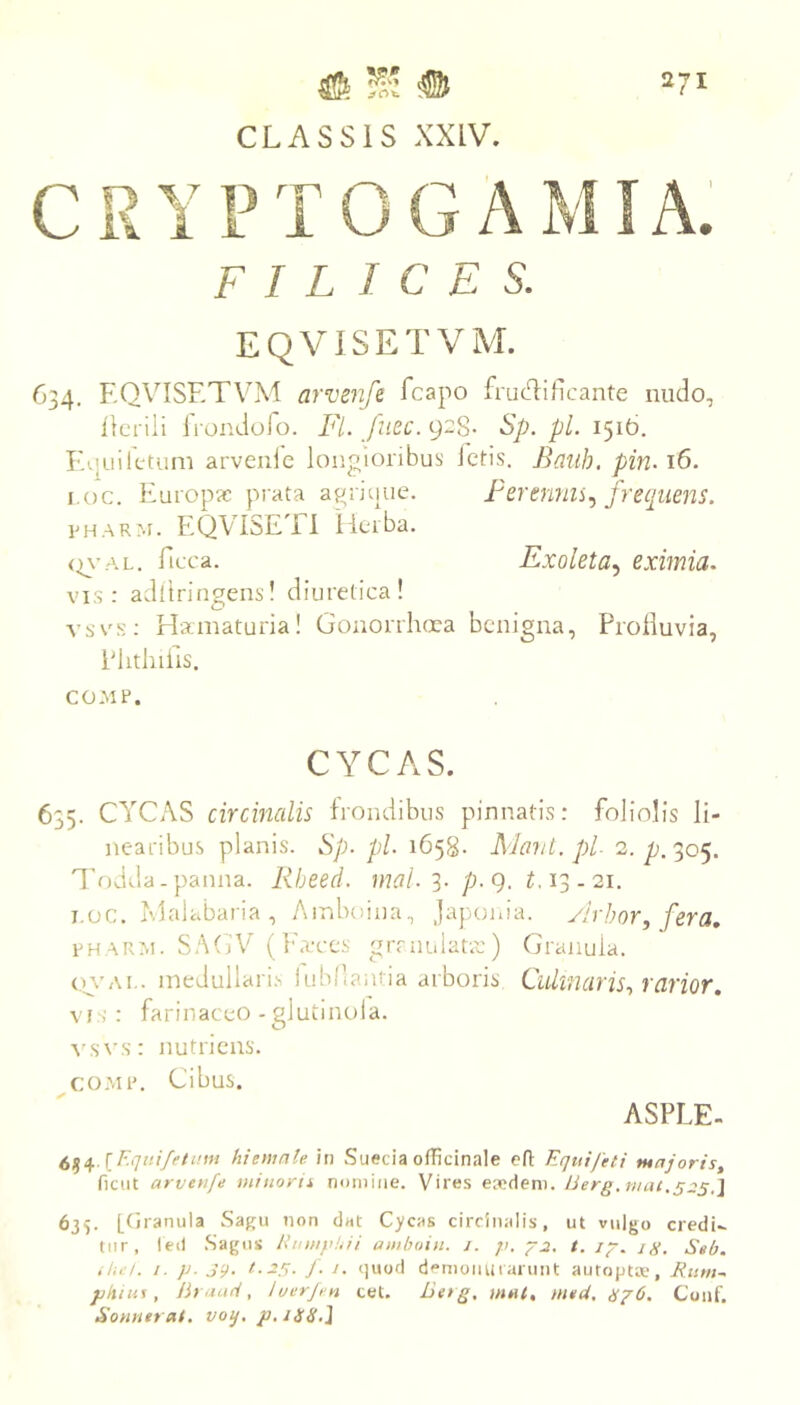 2/1 # Wi # CLASSIS XXIV. CRYPTOGAMIA. FILICES. EQVISETVM. 634. EQVISETVM arvenfr fcapo frudiEcante nudo, ilcrili iVondofo. Fi. fuec. 928. Sp. pl. 1516. Iv.;uiletuni arveiile longioribus letis. Bauh. pin. 16. i.oc. Europae prata agriuue. Ferennii.y frequens. E H A R M. EQVISETl llerba. (n-AL. ficca. Exoleta.^ eximia. vis: adltringens! diuretica! vsvs: Hamaturia! Gonorrhoea benigna, Prolluvia, PhthiEis. CO-MP. CYCAS. 635. CYCAS circinalis frondibus pinnatis: foliolis li- nearibus planis. Sp. pl. 1658- Ma7it.pl 2. p^^oe^, lV)dtla - panna. Rheed. 3. /j. g. M3.21. I.oc. Malabaria , Ainboina, Jajjojua. ylrhor, fera, fharm. SAGV (}'a‘ces grmuianc) Granula. o.s'Ai.. medullaris iubflantia arboris Culmaris., rarior, VIS : farinaceo - glutinola. ^^s^'s: nutriens. co.MP. Cibus. ASPLE- 6^4 /n Sueeia officinale cfl Equi feti majoris, ficiit arveufe miuorii nomine. Vires eaedem. Uerg.mat.szs.^ 635. [(jranula Sagu non dat Cycas circinalis, ut vulgo credi- tur, led Sagus Eniupl.ii amhoiu. j. /;. -p-^. t.ip. ig, Seb. ,7.6/. /. p. 39. J- J- demonuiarnnt autojJtiv, Rum^ pluus, Uraud, luerji n cet. Letg. mul, mtU, gp6. Conf. Sonuerat, voq. p.ilSS,\