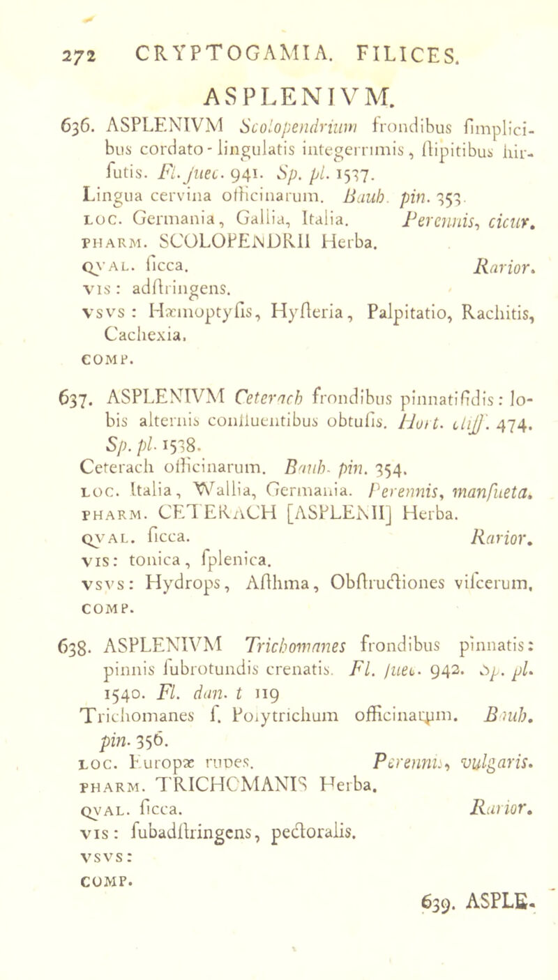 ASPLENIVM. 636. ASPLENIVM Scolopendriwn frondibus fimplici- bus cordato-lingulatis integerrimis, llipitibus hir- futis. Fi.Juec. 941. Sp. pl. 1537. Lingua cervina officinarum. Bauh. pin. 353. Loc. Germania, Gallia, Italia. Perennis^ cicur, PHARM. SCOLOPEjnDRII Herba. Q\’AL. ficca. Rarior, VIS : adffrinpens. vsvs : Hxmoptyfis, Hylleiia, Palpitatio, Rachitis, Cachexia. COMF. 637. ASPLENIVM Cetcrach frondibus pinnatihdis: lo- bis alternis conliuentibus obtulis\ /Jort. ciijj'. 474. Sp. pl 1538. Ceterach officinarum. Banb. pin. 354. Loc. Italia, Wallia, Germaiila. Perennis., manfueta, PHARM. CET [ASPLENII] Herba. C^'AL. ficca. Rarior, vis: tonica, fplenica. vsvs: Hydrops, Afhma, ObfruHiones vilceruin, COMP. 638. ASPLENIVM Trichomnnes frondibus pinnatis: pinnis lubrotundis crenatis. FL puet. 942. op. pl 1540. FI. dun. t 119 Trichomanes f. Poiytrichum officinarpm. Bniih. pin. 356. LOC. Puropse runes. Pcrennu-) vulgaris. PHARM. TRICHCMANIS Herba. QVAL. fcca. Rarior, vis: fubadflringcns, pedoraiis. vsvs: COMP. 639. ASPLE.