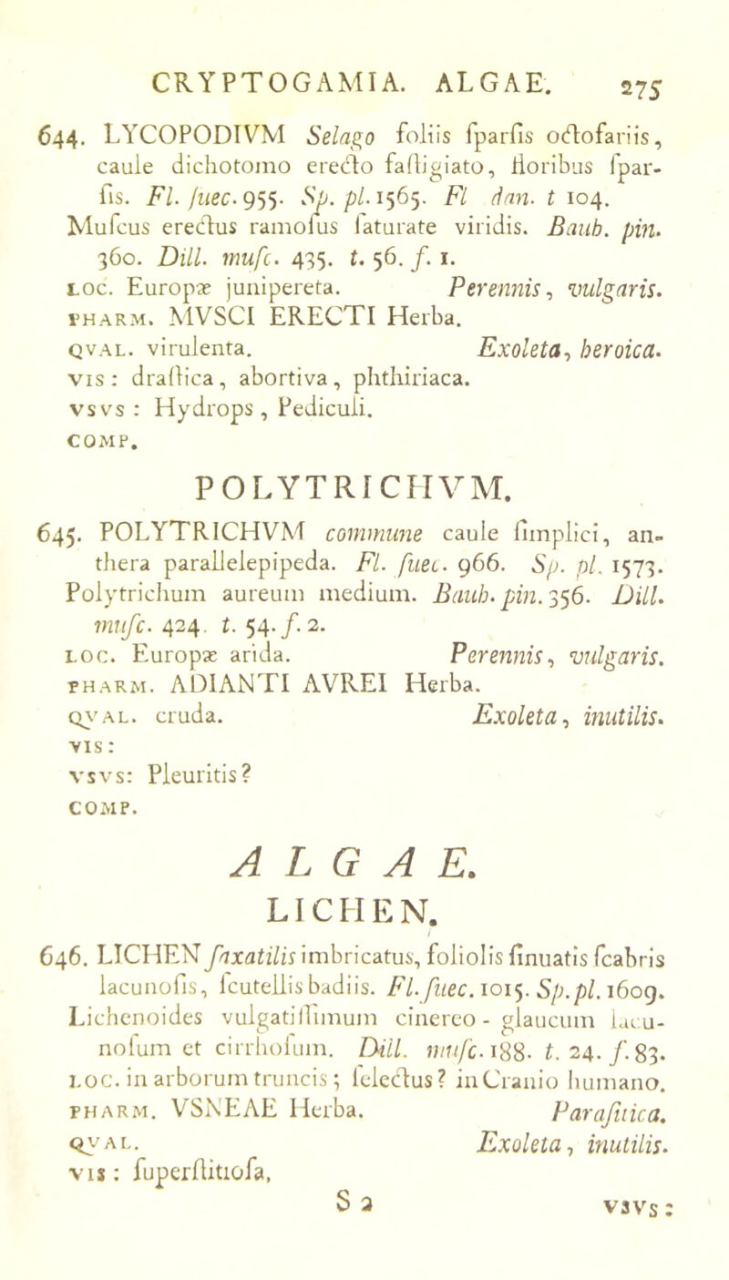644. LYCOPODIVM Selas^o foliis fparfis ocflofariis, caule dichotomo ere(51o fadigiato, lloribus fpar- fis. FL liiec.gs^. vS^. p/. 1565. Fl dnn. t 104. Mufcus erecfus ramoius laturate viridis. Baub. pin. 360. DHL mufc. 435. t. 56. /. I. Loc. Europx junipereta. Perennis^ vulgaris. THARM. MVSCI ERECTI Herba. QVAL. virulenta. Exoleta., heroica. vis: dradica, abortiva, phtliiriaca. vsvs : Hydrops , Pediculi. COMP. POLYTRICHVM. 645. POLYTRICHVM commune caule fimplici, an- thera parallelepipeda. FL fueL. 966. Sp. pL 1573. Polytrichum aureuiii medium. Bauh. pin.'^'y6. DHL mufc. 424. 54./. 2. LOC. Europse arida. Perennis., vulgaris. PHARM. A DI ANTI AVREI Herba. cr\'AL. cruda. Exoleta., mutilis. ■VIS: vsvs: Pleuritis? COMP. ALGAE. LICHEN. / 646. LICHENimbricatus, foliolis finuatisTcabrls lacunofis, Icutellis badiis. FL fiiec. ioi<^. Sp.pl. i6og. Lichenoides vulgatidimum cinereo - glaucum lacu- nolum et cirrbolum. DHL n/n/L i88- 24./. 83. LOC. in arborum truncis; leledus? iuCranio humano. PHARM. VSNEAE Herba. Parafiiica. Exoleta ^ inutilis. vis: fuperditiofa, S3