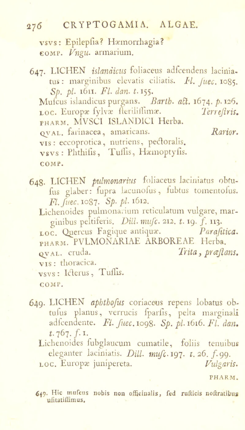 vsvs: Epilepfia? Haemorrhagia? GOMP. Vngu. armarium. 647. LICHEN idandiem foliaceus adfccndens lacinia- tus: marginibus elevatis ciliatis. /*/. Jtiec. 1085. Sp. pl 1611. FI. dan. 1.155. Mufeus islandicus purgans. Barth. aSt. 1674. p. 126. Loc. Europae fylvx Heriliifinvae. Terrejiris, PHARM. MVSCl ISLANDICI Herba. Q7*'AL. farinacea, amaricans. Rarior. vis: eccoprotica, nutriens, pecHoralis. vsvs: Flithilis, Tullis, Ha-moptylls. COMP. 648- LICHEN pulmonarius foliaceus laciniatus obfu- fus glaber: fupra lacunolus, iubtus tomentolus. Fl.fuec.ioSl. Sp.pl. 1612. Lichenoides pulmonarium reticulatum vulgare, mar- ginibus peltiferis. DHL mufe. 212, t. 19. /. 113. LOC. Quercus Fagique antii^^ux. Parafitica. PHARM. PVLMONViRIAE ARBOREAE tlerba. qval. cruda. Trita, prajians. vis: thoracica, vsvs: Iderus, TuHis. COMP. 649. LICHEN aphthofus coriaceas repens lobatus ob- tufus planus, verrucis fpaifls, pelta marginali adlcendente. Fi. fuee. 1098. Sp. pl. 1616. FI. dan. Lichenoides fubglaucum cumatile, foliis tenuibus eleganter laciniatis. DHL mufc.ig']. r. 26./.99. LOC. Europa: junlpereta. Vulgaris. PHARM. Hic murcus nobis non officiualis, fed rufticis noftratibus ulitatUlimus.