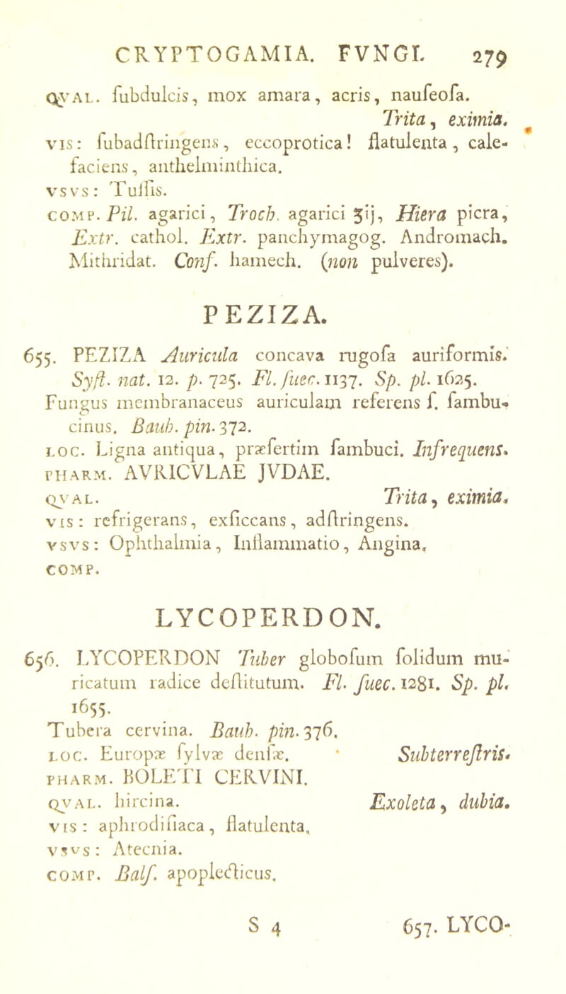 Q\’AL. fubdulcis, mox amara, acris, naufeofa. Trita ^ eximia. vis: fubadfiringens, eccoprotica! liatulenta, cale- faciens , aiithelmindiica, vsvs: 'Fuifis. co.MP.Pz7. agarici, Trocb. agarici 5!], Hiera picra, Kxtr. cathol. Extr. panchymagog. Andromach. Mitiiridat. Conf. liamech. (non pulveres). PEZIZA. 655. PEZIZA Auricilla concava rugofa auriformis. Syft. nat. 12. p. 725. FI. fuec.wy^. Sp. pl. 1625. Fungus membranaceus auriculam referens f. fambu- cinus. Bauh. pm- 372, Loc. Ligna antiqua, pra^fertim fambuci. Infrequens. FHARM. AViUCVLAE JVDAE. Q\'AL. Trita y eximia. vis: refrigerans, exficcans, adAringens. vsvs: Ophthalmia, Inllammatio, Angina, COMP. LYCOPERDON. 656. LYCOPERDON Tuber globofum folidum mu- ricatum radice deAitutum. Fl. fuec. 1281. Sp. pl. 1655. Tubera cervina. Bauh. pin.'^']6, LOC. Europx fylva: denfe. • Suhterrejlris. FHARM. KOLETl CERVINI. QVAL. hircina. Exoleta y dlibia, vis: aphrodifiaca, liatulenta. vsvs: Atecnia. COMP. Balf. apoplecAicus. S 4 657. LYCO-