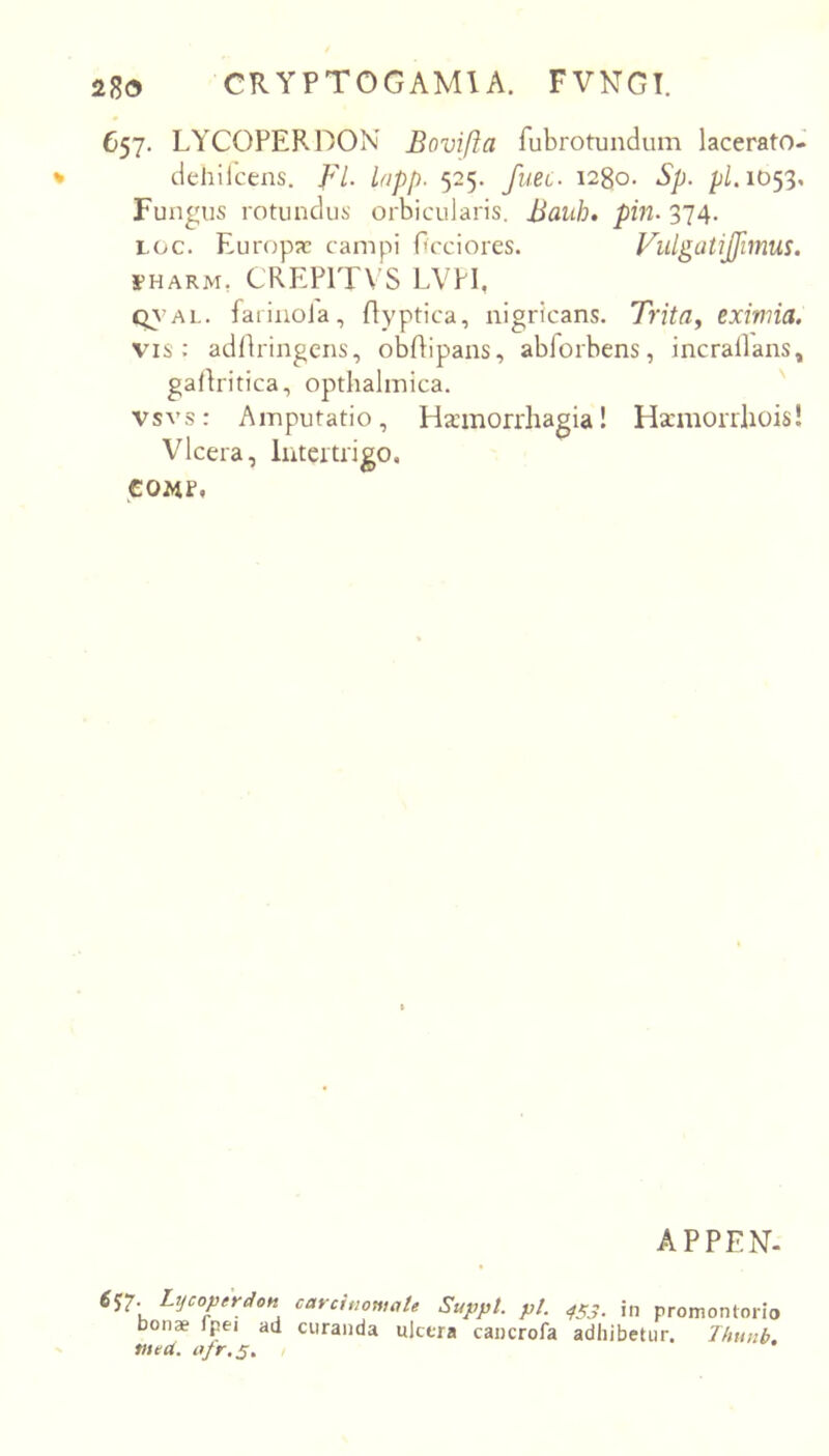 657. LYCOPERDON Bovifta fubrotundum lacerato- dehllcens. fl. lopp. 525. fuec. 1280. Sp. pi. 1053, Fungus rotundus orbicularis. Bauh, pin- 374. Loc. Europa; campi Occiores. I-HARM, CREPITVS LVH, CjA AL. faiinoJa, flyptica, nigricans. Trita^ exivna. vis : adllringens, obftipans, abforbens, incrallans, galiritica, opthalinica. vsvs: Amputatio, Hainorrliagia! Hscmorrliois! Vlcera, Intertrieo. tom. APPEN. 6^2- Lycoperdon carcinomate Suppi, pt. ^^3. in promontorio bonae fpei ad curanda ulcera cancrofa adhibetur. Thimb, med. afr.2. i
