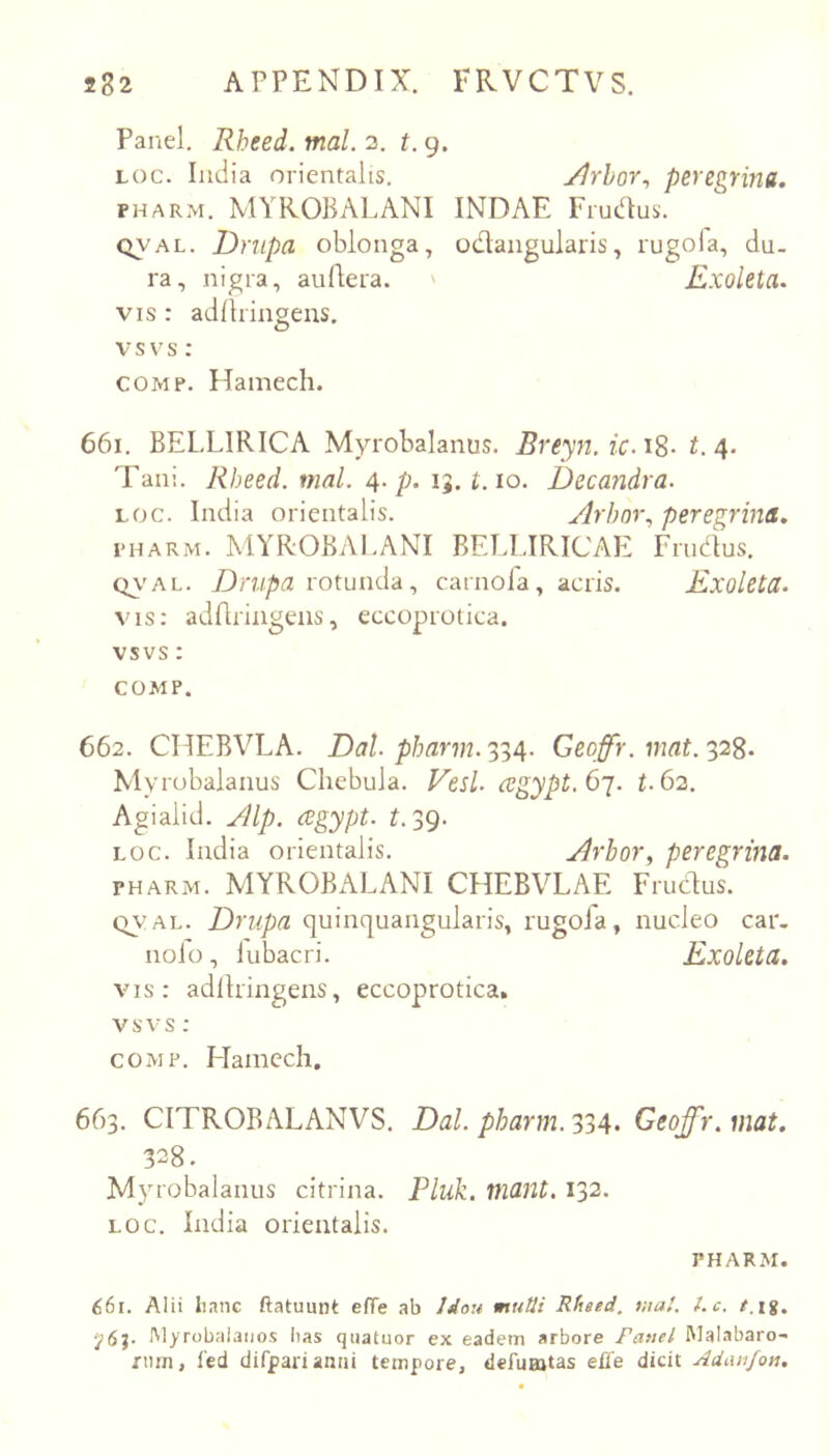 Panel, Rheed. mal. 2. t. 9. Loc. ludia orientalis. Jjrhor^ peregrina. PHARM. MYROBALANI INDAE Frudus. QV'AL. Driipa oblonga, oiflangularis, rugola, du- ra, nigra, auftera. ' Exoleta. VIS : adltringens, vsvs: COMP. Hamech. 661. BELLIRICA Myrobalanus. Breyji. ic.iS- t.4. Tani. Rheed. mnl. 4. p. 15, i. 10. Decandra. LOC. India orientalis. Arbor., peregrina. PHARM. MYROBAl.ANI BEU.IRICAE Frndus. QV'AL. rotunda, carnofa, acris. Exoleta. vis: adflriiigeiis, eccoprotica. vsvs: COMP. 662. CHEBVLA. Dal. pharm.'^^4. Geoffr. Myrobalanus Chebula. Vesl. cegypt.6i. t.62, Agialid. Alp. regypt. E 39. LOC. India orientalis. Arhor, peregrina. PHARM. MYROBALANI CHEBVLAE Frudus. QVAL. Drupa quinquangularis, rugoia, nucleo car. nolo, lubacri. Exoleta. vis: adltringens, eccoprotica, vsvs : COMP. Hamcch. 663. CITROBALANVS. Dal. pharm.334. Geoffr.mat. 328. Myrobalanus citrina. Pluk. mant. 132. LOC. India orientalis. PHARM. 661. Alii Imne ftatuunt efTe ab Jdou mutii Rfieed. mal. l.c. t.\%. ‘j6%. IMyrobalaijos lias qiiatuor ex eadem arbore Fanel MaI.ibaro- rnm, l'ed difpariamii tempore, defuajtas effe dicit Adanjon.