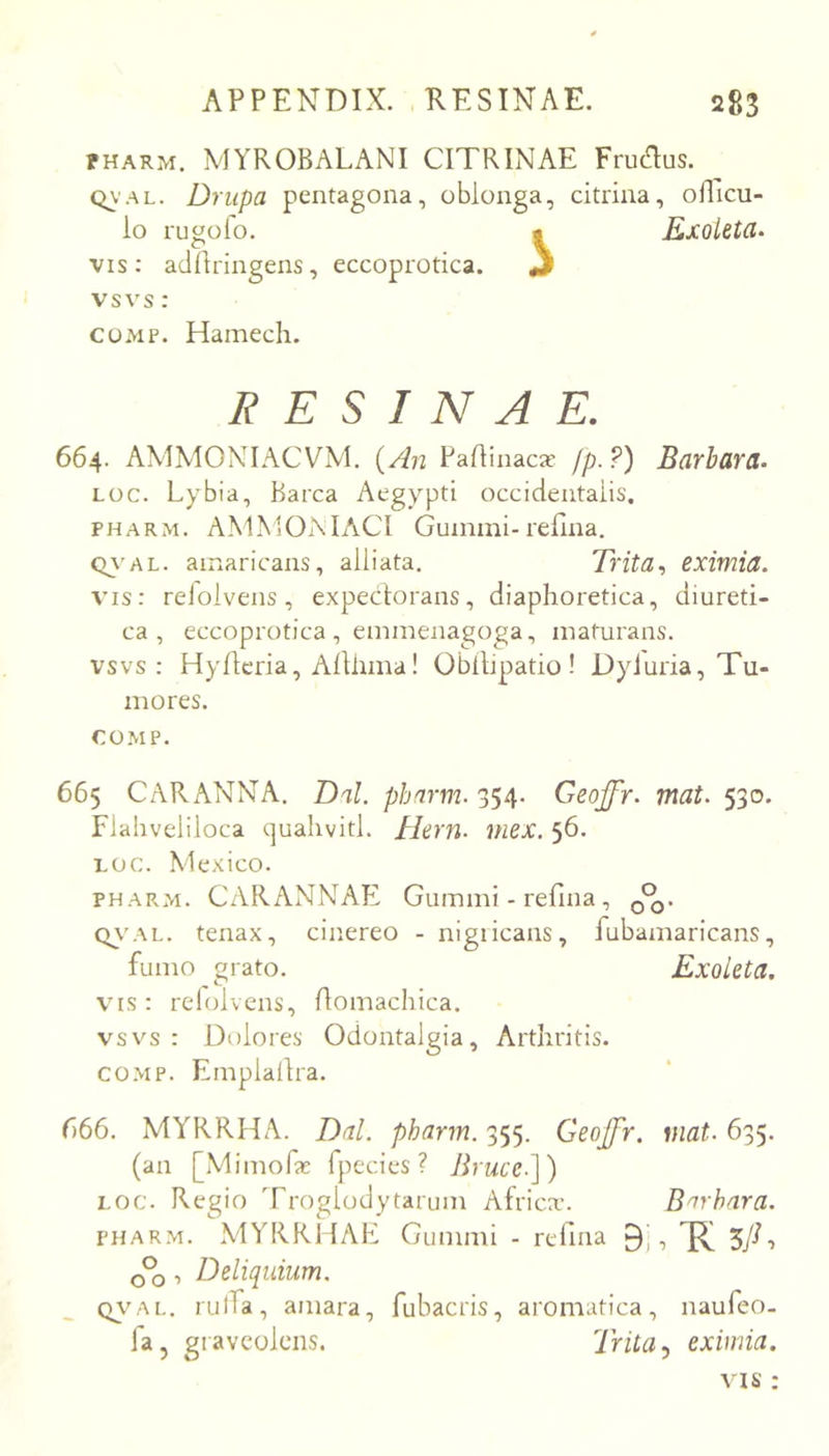 PHARM. MYROBALANI CITRINAE Frudus. Q\'AL. Driipa pentagona, oblonga, citrina, oRicu- io rugolo. • Kxolet(l‘ VIS : atlllringens, eccoprotica. 3 vsvs : coMP. Hamech. RESINAE. 664. AMMONIACVM. {An Paflinacas fp-?) Barhard- Loc. Lybia, Barca Aegypti occidentalis. PHARM. A.MMOAIACI Guinmi-rellna. Oy’AL. amaricans, alliata. Trita, eximia. vis: relolveiis, expectorans, diaphoretica, diureti- ca, eccoprotica , eminenagoga, maturans, vsvs: Hyltcria, Altlima! Oblllpatio! Dyiuria, Tu- mores. COMP. 665 CARANNA. Dal. pbarm. 354. Geojfr. mat. 530. Flahveliloca quahvitl. Hern. mex. 56, LOC. Mexico. PHARM. CARANNAE Gummi - refina, C>\'AL. tenax, cinereo - nigiicans, fubamaricans, fumo grato. Exoleta, VIS: relolvens, Aomachica. vsvs : Dolores Odontalgia, Arthritis. co.MP. Emplaitra. r>66. MYRRHA. Dal. pharm. 355. Geojfr. mat. 635. (an [Mimof* fpecies ? Jlrucc.]) LOC. Regio Troglodytarum Africa’. Barbara. PHARM. MYRRHAE Gummi - rellna •> R 5/-> cPo ■> Deliquium. Q\'Ai.. rulfa, amara, fubacris, aromatica, naufeo- fa, graveolens. Trita .y eximia. VIS :