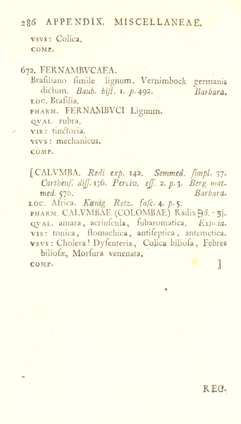 vsvs: Colica. COMP. 672. FERNAMRVCAEA. Brafiliano fimile lignum, Vernimbock germanis cliclum. Bauh. hiji. i. p- 492. Barbara, 1.0C. Brafilia, PHARM. FEKNAMBVCl Lignum. QV^AL rubra. VIS : tindoria. vsvs : mechanicus. COMP. [CALVMBA. ReB exp. 142. Semmed. fimpl. 37. Cartheiif. (iiJJ. 1^6. Perciv. ej]'. 2. 7). 3. Berg uiat, med. 570. Barbara, toc. Alrica. Kcenig. Retz- fnfc.^.p.^. PHARM. CALVMBAE (COLOMBAE) Radix0/?. - 5j. amara, acriufcula, fubaroniatica. Exiu.ia, vis: tonica, flomachica, antileptica, antemetica. vsvs: Cholera! Dyrenteria, Colica bilioia, Febres biliofac, Morfura venenata. COMP. ] REC*