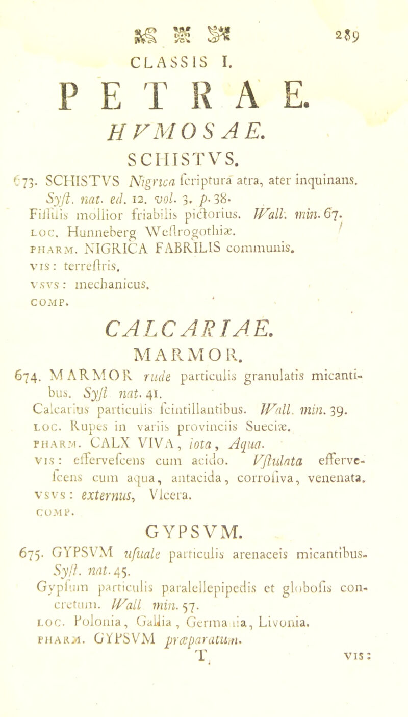2?9 CLASSIS I. P E I R A H FMOS AE. SCHISTVS. O73. SCHISTVS Icriptura atra, ater inquinans. Syft. nat. ed. 12. vol. 3. FiiTilis inoilior friabilis piHoriiis. JVall. min.dj. Loc. Hunneberg Wellrogotliia,’. ^ PHARM. NIGRICA FABRILIS communis. vis: terrefiris. vsvs: mechanicus. COMP. CALCARIAE. M A R M O R. 674. MARMOR rude particulis granulatis micanti- bus. Syji nat. 41. Calcarius particulis Iciatillantibus. JVall. min. 39. LOC. Rupes in variis provinciis' Sueci;c. PHARM. CALX VIVA, iota. Aqua. VIS: elTervelcens cum acido. Vflulnta elFerve- iceiis cum aqua, antacida, corrollva, venenata, vsvs: externus, \Gccra. COMP. GYPSVM. 675. GYPSVM lifuale particulis arenaceis micantibus- Syjf. nat./\^. Gyplum jiarticulis paralellcpipcdis et globofis con- cretum. JVall min. 57. LOC. Polouia, Gallia , Germa lia, Livoaia. PHARM. GYPSVM prceparatUitn ■r, VIS:
