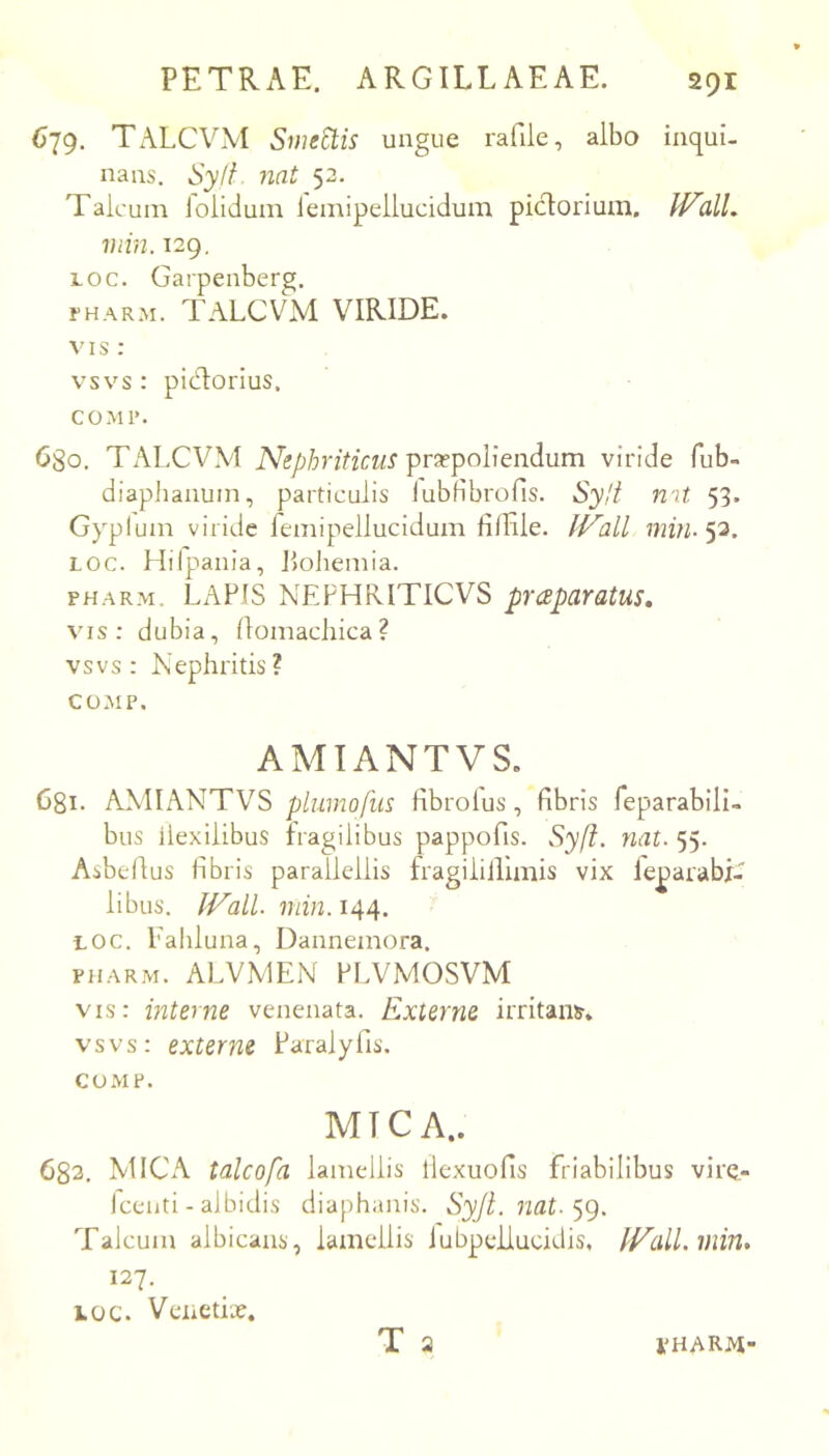679. Tx\LCVM Smectis ungue rafile, albo inqui. nans, Syli nat 52. Taicuin lolidum lemipellucidum pictorium. JValL min. 129. Loc. Garpenberg. fHARM. TALCVM VIRIDE. VI s : vsvs : pictorius, COMI’. 680. TALCVM Nephriticus pra?poliendum viride fub- diaphanuin, particulis lubHbrofis. Sylt n^t 53. Gyplum viride feinipellucidum liflile. INall min-'p. LOC. Hilpania, Jiolieniia. PHARM. LAPIS NEFHRITICVS pr<£paratus, vis; dubia, flomacliica? vsvs: Nephritis? COMP. AMIANTVS. Ggi. ANIIANTVS plumofus hbrolus, fibris feparabili- bus ilexilibus fragilibus pappofis. Syft. nat. 55. Asbefius fibris parallellis fragiliilimis vix feparabf- libus. min. 144. LOC. Lahluna, Dannemora. PHARM. ALVMEN PI.VMOSVM vis: interne venenata. Externe irritans, vsvs: externe Paralyfis. COMP. MICA.. 633, MICA talcofa lamellis llexuofis friabilibus vire,- Iceuti - albidis diaphanis. Syjl.nat-^g. Talcum albicans, lamellis iubpeilucidis, fp^alLinin. 127. LOC. Venetix. T a