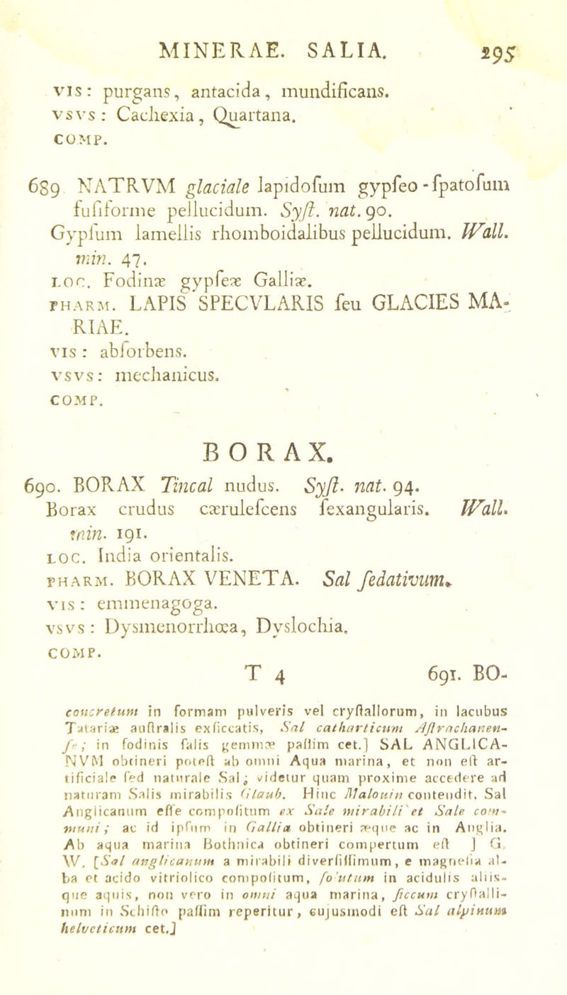 vis: purgans, antacida, muiidificans. vsvs; Cachexia, Quartana. COMP. 689 NATRVM lapidofum gypfeo * fpatofum fufiforine pellucidum. Syft. nat. 90. Gyplum lamellis rhomboidalibus pellucidum. IVtlL min. 47. Loo. Fodiine gypfeae Gallia?. PH.-\RM. LAPIS 'SPECVLARIS feu GLACIES MA-^ RIAE. VIS : abioibens. vsvs: mechanicus. COMP. B O R A X. 690. BORAX Tincal nudus. Syjl^ nat. 94. Borax crudus ca?rulefcens fexangularis. min. 191. LOC. India orientalis. PH.VRM. BORAX VENETA. Sal fedativuw.^. VIS : emmenagoga. vsvs : DysmenoiTlioea, Dyslochia. COMP. T 4 691. BO- conoretum in formam pulveris vel cryflallorum, in lacubus Talariae aiiflralis exliccatis, Sal catharticum Ajlrachanen- fr; in fodinis falis jjemin:^ paliim cet.] SAL ANGl.lCA- NViM obcineri poteft ab omni Aqua marina, et non elt ar- tificiale fed naturale .Sal^ videtur quam proxime accedere ad naturam Salis mirabilis (ilaub. Hinc lllalouht contendit. Sal Angiicatium efle compnfitum ex Sale mirabili'et Sale com~ muni; ac id ipTiim in Gallia, obtineri a“(]ne ac in Anglia. Ab aqua marina fiotlinica obtineri compertum ert ] G W. {Sal atiglicanum a mirabili di verfiflimum, e magnelia al- ba ct acido vitriolico compolitum, fo'utnm in acidulis aliis- que aquis, non vero in omni aqua marina, ftccum cryOalli- iinm in Sthiffo paflim reperitur, eujusinodi eft Sal albinum helvcticum cet.J