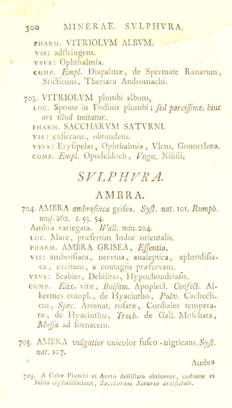 THARM. VITRIOLVM ALBVM. vis: adflringcns. vsvs: Ophthalmia. COMP. Empl l^iapalmx, de Spcrmate Ranarum, Sti(d:icum, Theriaca Andromachi. 703. VITRIOLVM plumbi album. Loc. Sponte in Fodinis \ fed parcijjime-, hinc ars illud imitatur, i-HARM. SACCHARVM Sx\TVRNI. vis: cxilcxans, obtundens. vsvs: Eryllpelas, Ophthalmia, Vicus, Gonorrhoea. COMP. Empl. Opodcldoch, Vngii. Mihili. SVLPHVRA. AMBRA. 704. AMBRA amhroftaca grifea. Syji. nat. loi. Rumph. miif. 262. t. 53. 54. Ambra variegata. JEalL min. 2oi\. i.oc. Mare, praefertim India: orientalis. PHARM. AMBRA GRISEA, EJfentia. vis: ambrollaca, nervina, analeptica, aphrodifla- ca , excitans, a contagiis praefervans. vsv^s: Scabies, Debilitas, Hypochondriafis. COMP. Elix, vita:, Balfam. Apoplecl. Confed:. Al- kermes compl., de Hyacintho, Pulv. Cachedi- cus, Spec. Aromat. rofata:, Cordiales tempera- ta:, de Hyacintlio, Troch. de Gall. Moichata, Elajjd ad fornacem. 705. AMBRA vulgatior unicolor lufco - nigricans. nat. 107. * Ambra jOj- A Calce Piiimbi et Aceto deflillato obtinetur, coctione et foiaa Lij flalliratioiie, Saicharum Saturni artijkiale.