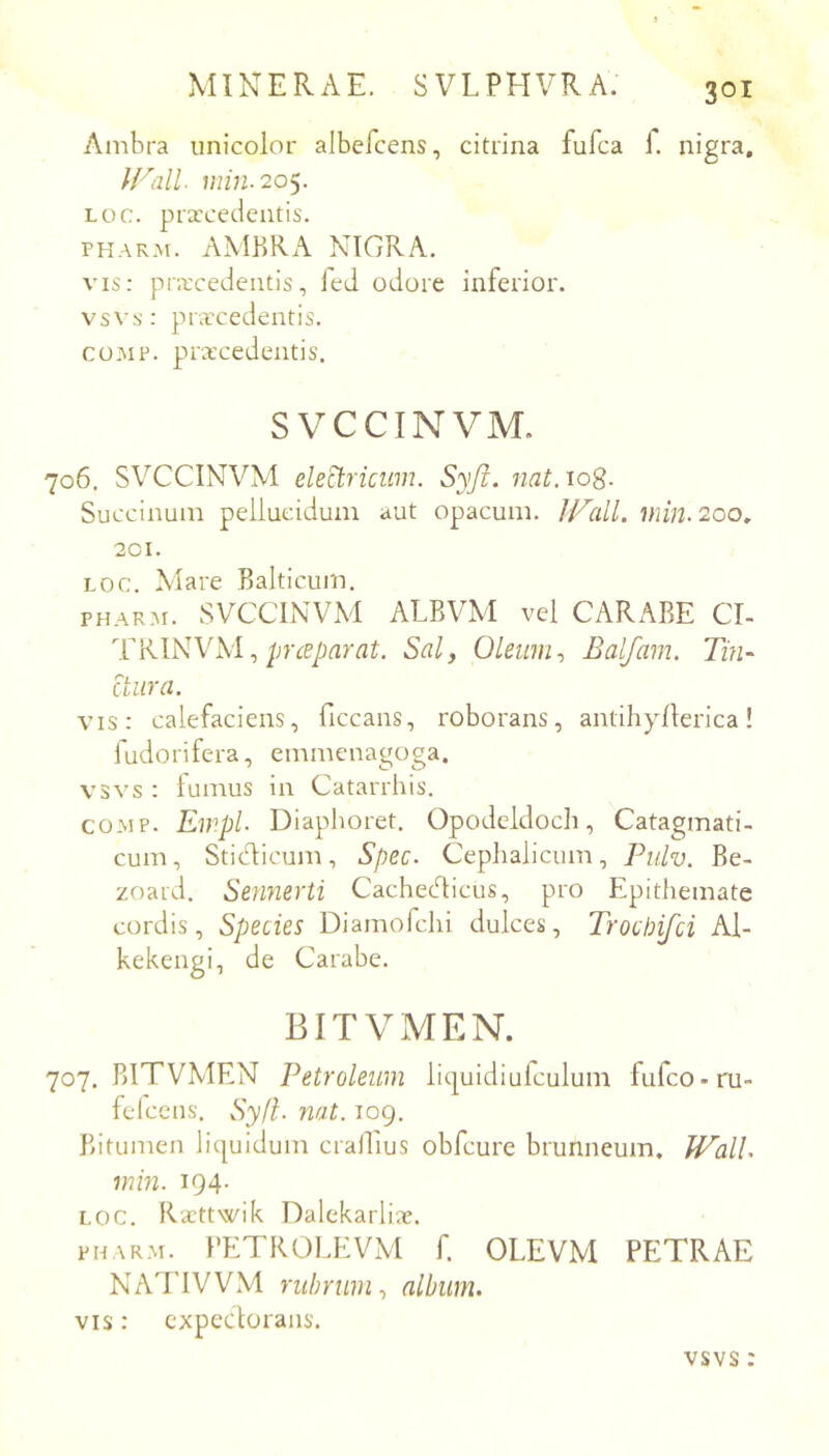 Ambra unicolor albefcens, citrina fufca 1. nigra, U^all. miu-20y Loc. prxcedentis. PHARM. AMBRA NIGRA. VIS: prxcedentis, led odore inferior, vsvs: prxcedentis. co.MP. prxcedentis. SVCCINVM. 706. SVCCINVM eled:riciim. Syji. nat.10%. Succinum pellucidum aut opacum. IVall. 200, 201. LOC. Mare Balticum, PHARM. SVCCINVM ALBVM vel CARABE CI- prceparat. Sal, Oleum, Balfam. Tm- Bura. vis: calefaciens, ficcans, roborans, antihyllerica! fudorifera, emmenagoga. vsvs : lumus in Catarrhis. coMP. EmpL Diaphoret. Opodeldoch, Catagmati- cum, Sticd:icum, Spec. Cephalicum, Pulv. Be- zoard. Sennerti Cachedticus, pro Epithemate cordis. Species Diamofchi dulces, Trocbifci Al- kekengi, de Carabe. BITVMEN. 707. BITVMEN Petroleum liquidiufculum lufco-ru felccns. Sy(i. nat. 109. Bitumen liquidum crallius obfcure brunneum. U^all. min. 194- LOC. Kxttwik Dalekarlix. PHARM. }’ETROLEVM f. OLEVM PETRAE NATIVVM rubrum, album. VIS: expedorans. vsvs: