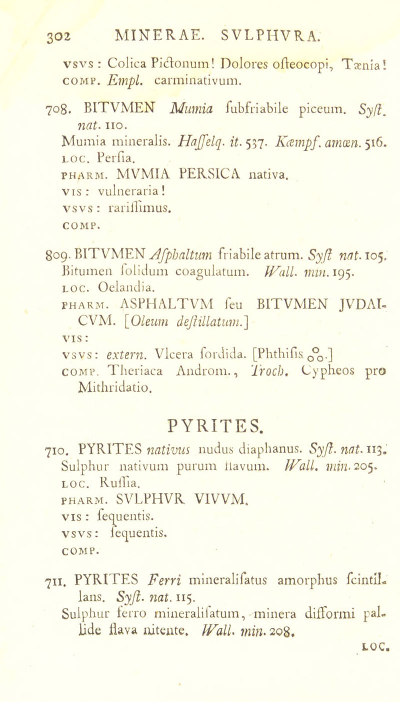 vsvs : Colica Pid:onum! Dolores ofleocopi. Taenia! COMP. EmpL carminativum. 708. BITVMEN Mumia rubfriabile piceum. Sy(i, nat. iio. Mumia mineralis. Hajfelq. it. 557. Kcempf. arnm. 516. LOC. Perfia. PHARM. MVMIA PERSICA nativa. vis: vulneraria! vsvs : rarillimus. COMP. 809. BITVMEN friabile atrum. 53;^ nat.10^. Bitumen lolidum coagulatum. IVall. min.i%. LOC. Oelanclia. PHARM. ASPHALTVM feu BITVMEN JVDAI- CVM. [0/ew;n deJHllatum.] VIS: vsvs: extern. Vlcera forJida. [Phthifis COMP. Theriaca Androm., Trocb. Cypheos pro Mitliridatio. PYRITES. 710. PYRITES nativus nudus diaphanus. Syjl. nat. 113. Sulphur nativum purum llavum. U^alL min- 205. LOC. Rullia. PHARM. SVLPHVR VIVVM. VIS : fequentis. vsvs: fequentis. COMP. 711. PYRITES Ferri mineralifatus amorphus fcintll- lans. Syji. nat. 115. Sulphur terro rnineralilatum, minera difformi pal- lide dava nitente. IValU min. 208.