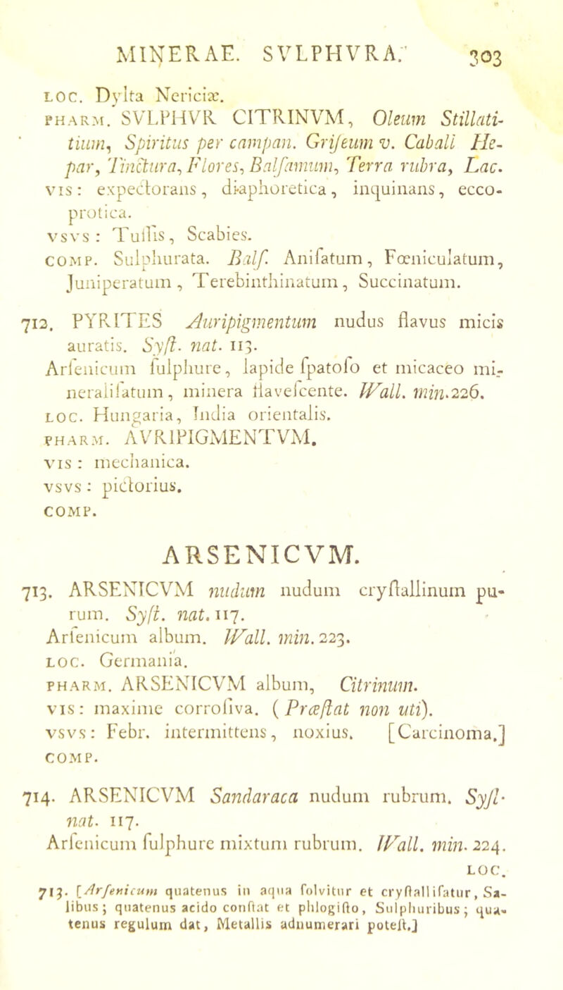Loc. D_vlta Ncrlciic. PHARM. SVLPHVR CITRINVM, Oleum Stillati- tiiim, Spiritus per cnmpan. Grifeum v. Cabali He- par^ Tinctura^ Flores^ Balfanmm^ Terra nihra^ Lac. vis: expectorans, di-aphoretica, iiKjuinaiis, ecco- prolica. vsvs : Tullis, Scabies. COMP. Sulphurata. Balf. Anifatum, Foeniculatum, Juniperatum , Terebintliinatum, Succinatuni. 713. PYPvlTES Auripigmentum nudus flavus micis auratis. Sy[l- ?iat. 113. Arrenicum fulpliure, lapide fpatolo et micaceo mi.- neraiiratum, minera flaveicente. Pf^all. min.226. LOC. Hungaria, India orientalis. PHAR.M. AVRIPIGMENTVM. VIS : meclianica. vsvs; pictorius. COMP. ARSENICVM. 713. ARSENICVM nudum nudum cryflallinum pu- rum. Sy(t. nat.wy. Arlenicum album. Wall. min. 223. LOC. Germania, PHARM. ARSENICVM album, Citrmum. vis: maxime corroliva. {Prceflat non uti). vsvs: Febr. intermittens, noxius. [Carcinoma.] COMP. 714. ARSENICVM Sandaraca nudum rubrum. Syjl- 7iat. 117. Arlenicum fulphurc mixtum rubrum. fp'’all. min. 224. LOC. 7IJ. \_Arfericum quatenus in aqua folvittir et crynallifatur, Sa- libus; quatenus acido conflat et plilogifto, Suipluiribus; qua- tenus regulum dat, Metallis adnumerari potell.J