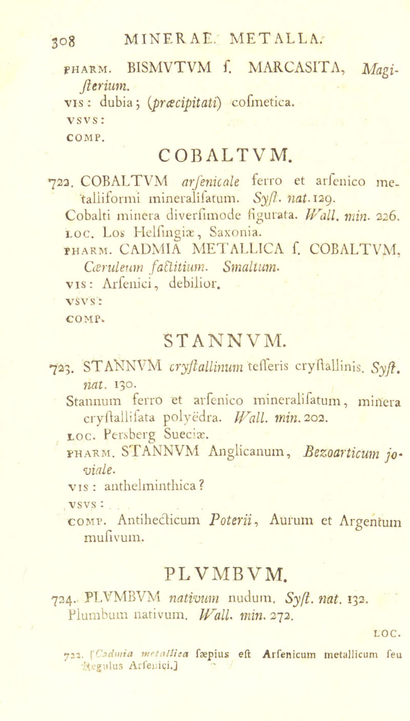 PHARM. BISMVTVM f. MARCASITA, Magi- fterium. vis: dubiaj {prcecipitati) cofinetica. vsvs: COMP. COBALTVM. 722. COBALTVM arfenicale ferro et arfenico me- taliitormi inineralilatum. Syff-. nat. i2g. Cobalti minera diverfimode figurata. fp''all. min. 226. Loc. Lok' Helfingix, Saxonia. THARM. CADxMlA METAU.ICA f. COBALTVM, Caeruleum faWtiiim. Smaltiim. vis: Arfciiici, debilior. vsvs: COMP^ STANNVM. 723. STAKNVM cryjlallinum tefleris cryfiallinis. Syjl. nat. 130. Stannum ferrO et arfenico mineralifatum, minera cryfiallifata polycdra. Wall. min.202. LOC. Fersberg Suecias. pHARM. STANNVM Anglicanum, Bezoarticum jo' viale. vis: anthelminthica? ,vsvs: COMP. Antihecticuin Poterii., Aurum et Argentum mufivum. PLVMBVM. 724. PLVMBVM nativum nudum, Syft. nat. 132. Plumbum nativum. WalU min. 272. LOC. 722. \'C.idinia mrtalUea faepius eft Arfenicum metallicum feu -Regulus Arlejjigi.J
