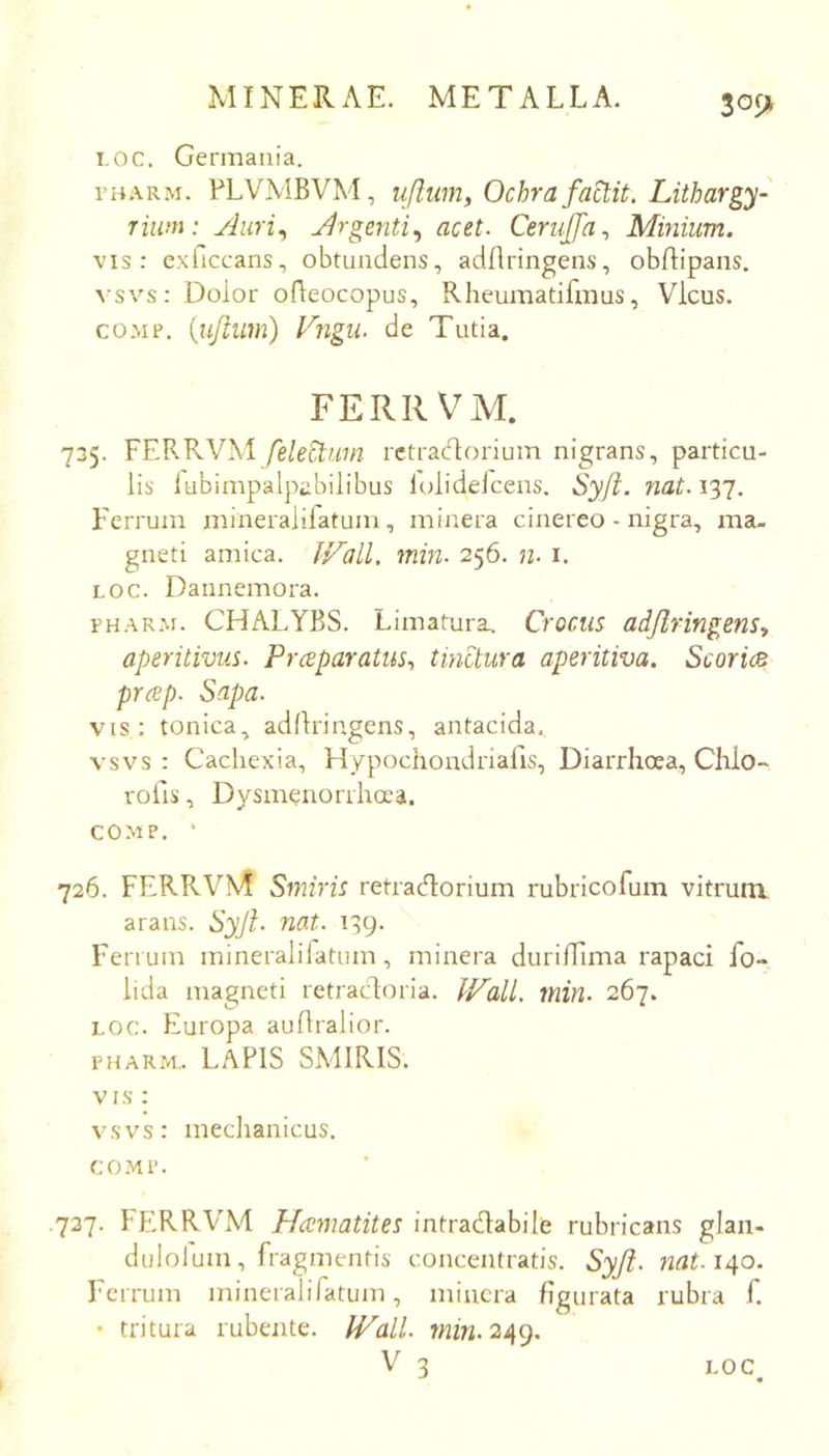 30f> i.oc. Germania. TH.vRM. FLVMBVM, uflum, Ochra factit. Lithargy- riiini: Auri^ Argenti^ acet. CeruJJa., Minium. vis: exficcans, obtundens, adflringens, obdipaiis. vsvs: Dolor oBeocopus, Rheumatifmus, Vicus, COMP. {uftum) Vngii. de Tutia. FERRVM. 735. FERRVM fele^uin rctraclorium nigrans, particu- lis lubimpalpabilibus lolidelcens. Sy/t. Ferrum mineralifatum, minera cinereo - nigra, ma- gneti amica. JVall, min. 256. 72. i. LOC. Dannemora. PHARM. CHALYBS. Limatura. Crocus adjlringens, aperitivus. Praparatus., tinctura aperitiva. ScoricB prap. Sapa. vis; tonica, adllringens, antacida. vsvs : Cachexia, Hypochondriafis, Diarrhoea, Chio- rofis, Dysmenorrhoea. COMP. ‘ 726. FERRVM Smiris retracT:orium rubricofum vitrunx arans. Syji. nat. 139. Ferrum mineralifatum, minera durilFima rapaci fo- lida magneti retracdoria. Ip^all. min. 267. LOC. Europa auflralior. PHARM.. LAPIS SMIRIS. VIS ; vsvs: medianicus. CO.MP. .737. l ERRVM Hcematites intradabile rubricans glan- dulolum, fragmentis concentratis. Syjl. nat.ii^o. Ferrum mineralifatum, minera figurata rubra f. • tritura rubente. IVall. W2>2.249.