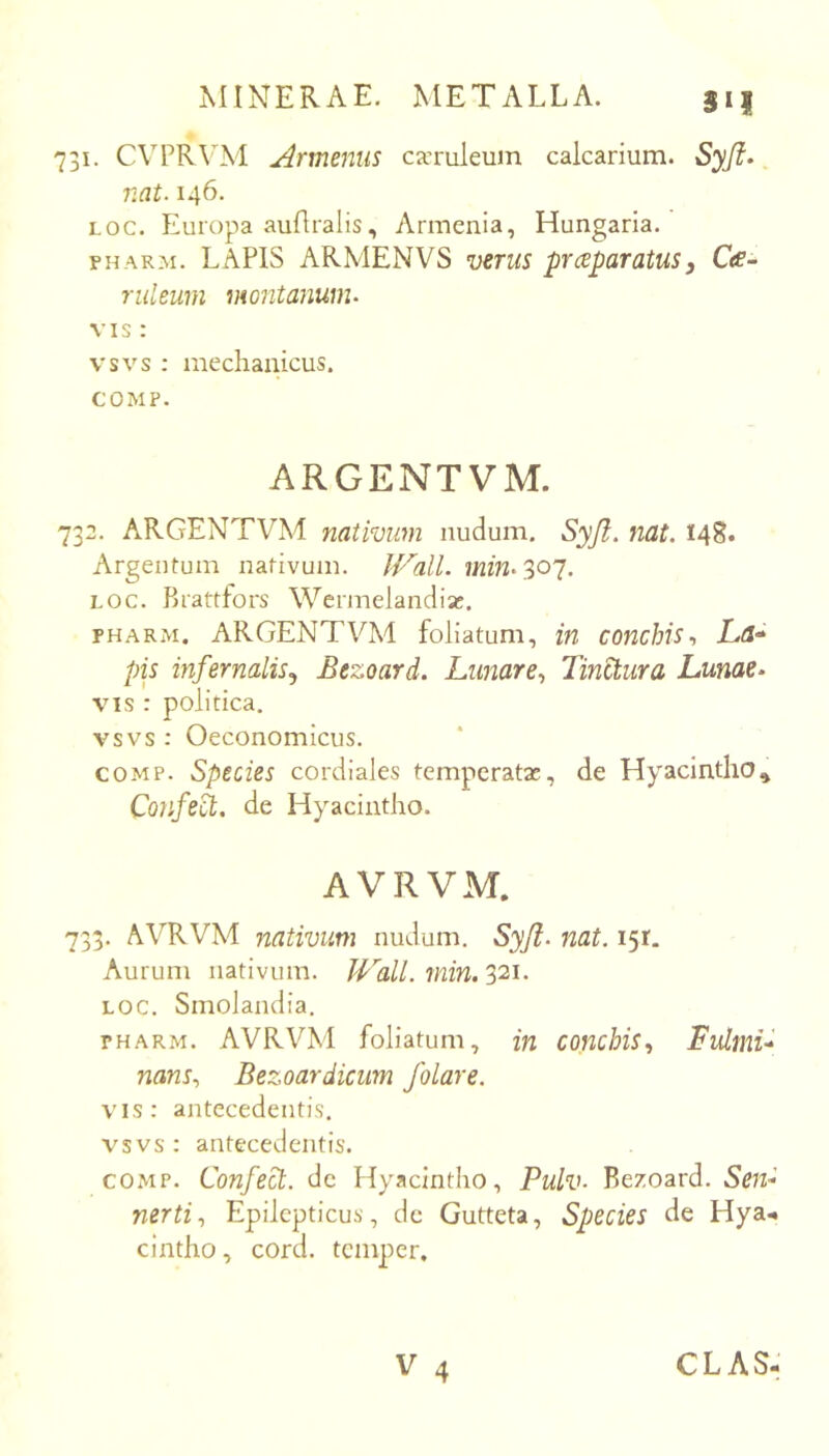 ro 3i| I. CVPR\M Armeniis caTuleum calcarium. Syfl» nat. 146. Loc. Europa auflralis, Armenia, Hungaria. FHARM. LAPIS ARMENVS venis prceparatus, Cte- ruleum montanuiiu VIS: vsvs ; mechanicus. COMP. ARGENTVM. 732. ARGENTVM nativum nudum. Syjt. nat. 148. Argentum nativum. wm. 307. LOC. Brattfors Wermelandiic. FHARM. ARGENTVM foliatum, in conchis., La-» pis infernalis.^ Bezoard. Lunare., Tinctura Lunae- VIS : politica. vsvs : Oeconomicus. COMP. Species cordiales temperatae, de Hyacintho^ Confe^. de Hyacintho. AVRVM. 733. AVRVM nativum nudum. Syjl. nat. 151. Aurum nativum. Wall. min. 321. LOC. Smolandia. FHAR.M. AVRVM foliatum, in conchis., Tulmu nans., Bezoardicum folare. vis: antecedentis, vsvs : antecedentis. COMP. Confect. de Hyacintho, Pulv. Bezoard. nerti. Epilepticus, de Gutteta, Species de Hya.. cintho, cord. tcmper.