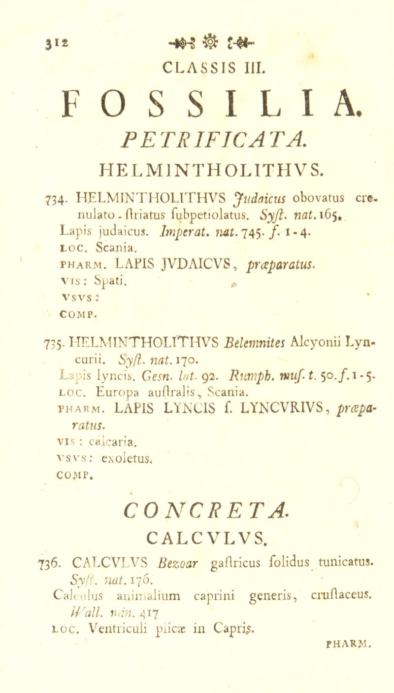 CLASSIS III. FOSSILIA. PETRIFICATA. H E L M1N T H O LIT H V S. 734. HELMINTHOLITHVS Judaicus obovatus cre- nulato - Ariatus fubpetiolatus. Syfl. nat.i6<^^ Lapis judaicus. Imperat, mt. 745. /. 1-4. toc. Scania, pharm. LAEIS JVDAICVS, praparatus. vis; Spati, ^ vsvs: COMP. 735. HELMINTHOLITHVS Belemnites Alcyonii Lyn- curii, Syfl. nat. 170. Lapis lyncis. Gesn. l/it. 92. Rntnph. nmf. t. 50./. 1-5. Loc. Europa auflralis, Scania. PHARM. LAPIS LYNCIS f. LYNCVRIVS, prcepa- ratus. VIS : calcaria. vsxLs: exoletus. COWP. CONCRETA. CALC VLVS. 736. CALC VLVS Bezoar gaflricus folidus tunicatus. Syff. nat. 176. CaJ( Ilius animalium caprini generis, cniflaceus. Wall. r,in. 417 LOC. V'^entriculi pnca: in Capris.