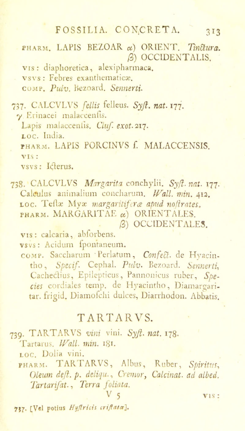 FOSSILIA. CON.CRETA. PHARM. LAPIS BEZOAR oc) ORIENT. Tin&:ura. /3) OCCIDENTALIS. v'is : diaphoretica, alexipharmaca. vsvs : Febres exanthematica!. coAip. Pulv. hezoard. Sennerti. 737. CALCVL\'S fellis felleus. Syji. nat. 177. y Erinacei malaccenfis. Lapis malacceniis, Ciiif. exot. 21J. LOC. India. rHARM. LAPIS PORCINVS f. MALACCENSIS. VIS : vsvs; Iclerus. 738. CALCVTVS Margarita conchylii. Sy(l- nat. 177. Cal(?ulus animalium concjiarum, IVall. min. 413. LOC. Tellx Myx margaritifera apud nofirates. PHARM. MARGARITAE cc) ORIENTALES. /3) OCCIDENTALES. vis: calcaria, ablorbens. vsvs: Acidum Ipontaneum. co.MP. Saccharum 1’erlatum, Confeci', de Hyacin- tho , Spccif. Cephal. Pulv. Bezoard. Sennertf Cachedius, Epilepticus, Pannonicus ruber. Spe- cies cordiales temp. de Hyacintho, Diamarqari- tar. frigid. Diamofchi dulces, Diarrhodon. Abbatis. TARTARVS. 739. TARTARVS vini vini. Syft. nat. 178. Tartarus. lP'all. min. 181. LOC. Dolia vini, PHARM. TARTARVS, Albus, Ruber, Spiritus., Oleum defi. p. deliqu., Cremor, Calcinat. ad albed. Tartarifat., Terra foliata. 717- [Vel potius Htjjlricii crifiatee'].