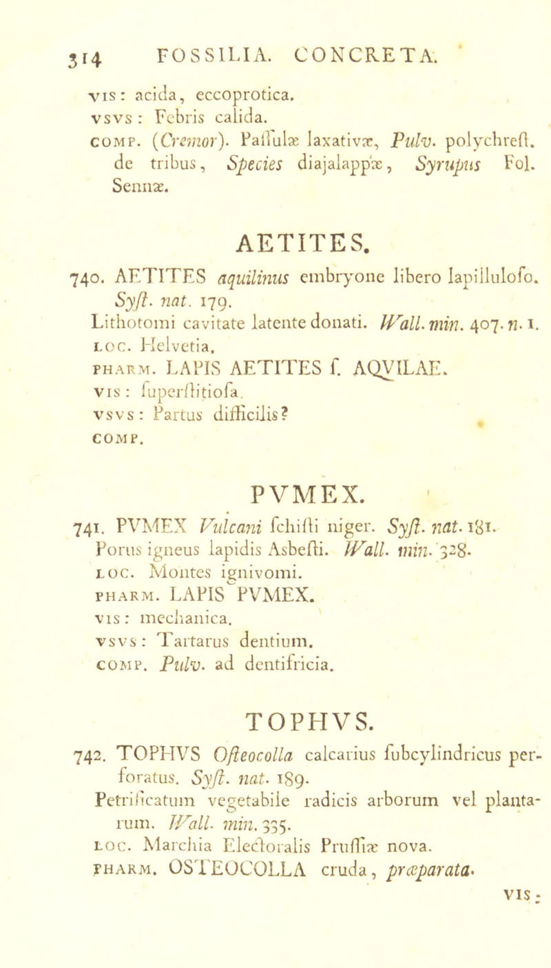 3f4 vis: acida, eccoprotica. vsvs : Febris calida. COMP. {Cranor). Fallulse Iaxativ?e, Pulv. polychrefl. de tribus. Species diajalappx, Syrupus FoL Scmije. AETITES. 740. AETITES aquilinus embryone libero lapiilulofo. Syjl. nat. 179. Lithotomi cavitate latente donati. nmi. 407. fh i. LOC. Helvetia. PHARM. LAFIS AETITES f. AQVILAE. VIS : luperflitiofa. vsvs: Fartus difficilis? COMP. PVMEX. 741. PVMEX Vulcani fchiili niger. Syjl. nat. Forus igneus lapidis Asbefli. JVall. min. S^S- LOC. Montes ignivomi. PHARM. LAFIS^^FVMEX. vis: meciianica. vsvs: Tartarus dentium. COMP. Pulv. ad dentifricia, TOPHVS. 742. TOPHVS Ojieocolla calcarius fubcylindricus per- foratus. Sy/i. nat. 189- Petrilicatum vegetabile radicis arborum vel planta- rum. JVall. min. 335. LOC. Marcliia Eledoralis Priiffix nova. PHARM. OSTEOCOLLA cruda, praeparata^