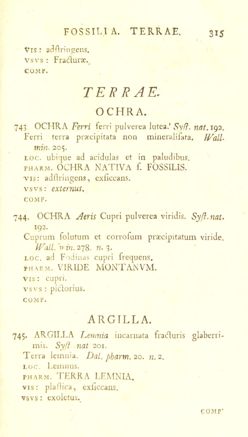 / 315 Vis : acLIringens. vsvs : Fradurae.^ COMP. TERRAE. OCHRA. 743 OCHRA Ferri ferri pulverea lutea.’ Syff. nat. 193, Ferri terra praecipitata non minerali fata. IValL min. 205. Loc. ubique ad acidulas et in paludibus. PHARM. OCHRA NATIVA f. FOSSILIS. adflringens, exficcans. vsvs: externus. COMP. 744. OCHRA Aeris Cupri pulverea viridis. Syft.nat> 192. Cuprum folutum et corrofum praecipitatum viride. 'p in. 278. n. 3. LOC. ad Fodinas cupri frequens. PHARM. VIRIDE MONTANVM. vis: cupri. vsA'S : pidorius. CU-MP. a^RGTLLA. 745. ARGILLA T.,eninia incarnata fracturis glaberri- mis. Sylt nat 201. Terra Icmnia. Dal.pharm.2Q. n.2. LOC. Lemiuis. PH.AR.M. 'FERRA I.EMNIA. vis: pladica, exficcans. vsvs: exoletus.^