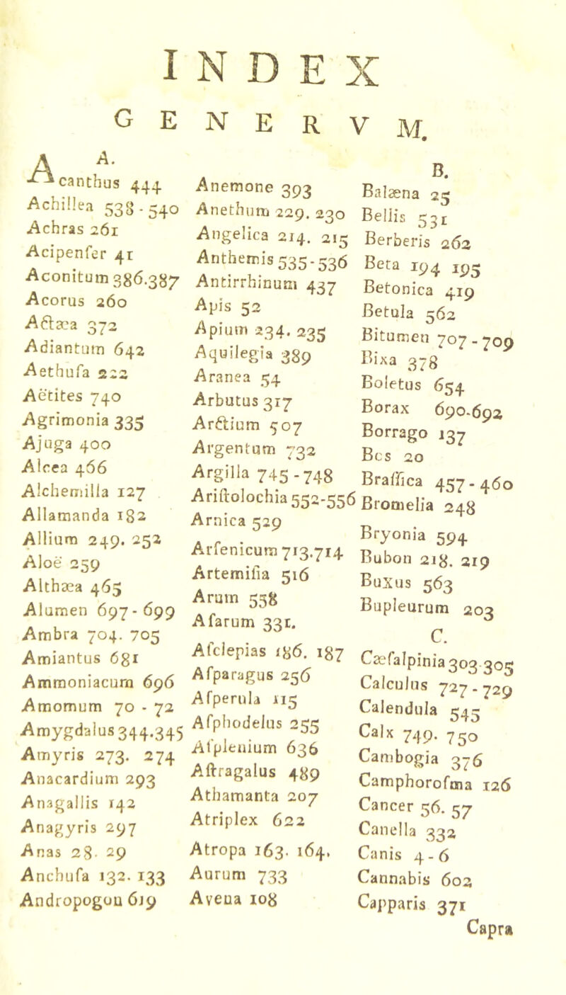 I G E A canthus 444 Achillea 538-540 Achras 261 Acipenfer 41 Aconitum 386.387 Acorus 260 A6ta?a 372 Adiantum 642 Aethufa 222 Actites 740 Agrimonia 335 Ajuga 400 Aicea 466 Alchemilla 127 Allamanda 182 Allium 249. 252 Aloe 259 Althaea 465 Alumen 697 - 699 Ambra 704. 705 Amiantus 6gi Amraoniacum 696 Amomum 70 - 72 Amygdalus 344.345 Amyris 273. 274 Anacardium 293 Anagallis 142 Anagyris 297 Anas 28- 29 Anchufa 132. 133 Andropogou 619 N D E X N E R V M. Anemone 393 Anethum 220. 200 Angelica 214. 215 Anthemis 535-536 Antirrhinum 437 Apis 52 Apium 234. 235 Aquilegia 389 Aranea 54 Arbutus 317 Arftium 507 Argentum 732 Argilla 745-748 Ariftolochia 552-556 Arnica 529 Arfenicum 713.714 Artemifia 516 Arum 538 Afarum 331. Afciepias <86. 187 Afparagus 256 Afperula 115 Afphodelus 255 Alpleuium 636 Aftragalus 489 Athamanta 207 Atriplex 622 Atropa 163. 164, Aurum 733 Aveua io8 Balaena 25 Bellis 531 Berberis 262 Beta 194 Betonica 419 Betula 562 Bitumen 707 - 709 Bixa 37s‘ Boletus 654 Borax 690.692 Borrago 137 Bcs 20 Bralfica 457.460 Bromeiia 248 Bryonia 594 Bubon 218. 319 Buxus 563 Bupieurum 203 C. Caefalpinia 303 305 Calculus 727-729 Calendula 54^ Calx 749. 750 Cambogia 376 Camphorofma 126 Cancer 56. 57 Canella 332 Canis 4-6 Cannabis 602 Capparis 371 Capra