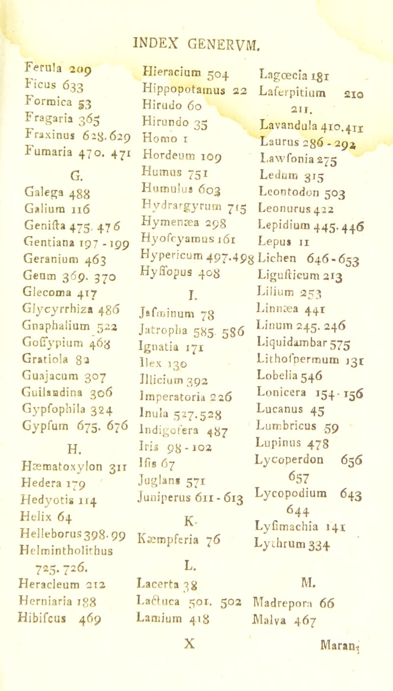 Ferula 209 Ficus 633 Formica 53 Fragaria 365 Fraxinus 628-629 Fumaria 470. 471 G. Galega 488 Galium 116 Genifta 475. 476 Gentiana 197 -199 Geranium 463 Geum 369. 370 Glecoma 417 Glycyrrhiza 486 Gnaphaiium 523 GoCypium 463 Gratiola 82 Guajacum 307 Guilaadina 306 Gypfophila 324 Gypfum 675. 676 H. Htematoxylon 311 Hedera 179 Hedyotis 114 Helix 64 Hel!eborus398.99 Helmintholithus 725. 726. Heracleum 212 Herniaria 188 Hibifcus 469 Hieracium 504 Hippopotamus 22 Hirudo 60 Hirundo 35 Homo I Hordeum 109 Humus 751 Humulus 603 Hydrargyrum 715 Hymenoea 298 Hyofcyamus 161 Lngoecia igi Laferpitium 210 211. Lavandula 410.411 Laurus 2^6 - 294 Lawfonia 275 Ledum 315 Leontodon 503 Leonurus 422 Lepidium 445.446 Lepus II Hypericum 497.498 Lichen 646 - 653 HySopus 408 Ligufticum 213 I. JafiTjinum 78 Jatropha 585 586 Ignatia 171 liex 130 Illicium 393 Imperatoria 226 Inula 527.528 Indigotera 487 Iris 98-103 His 67 Juglans 571 Juniperus 611 - 613 K- K^empfcria 76 Lilium Linnsea 441 Linum 245. 246 Liquidambar 575 Lithofpermum J3t Lobelia 546 Lonicera 154-156 Lucanus 45 Lumbricus 59 Lupinus 478 Lycoperdon 656 657 Lycopodium 643 644 Lyfimachia 141 Ly thrum 334 L. Lacerta 38 LaHuca 501. 502 Madrepora 66 Lamium 418 Malva 467 X Maran^