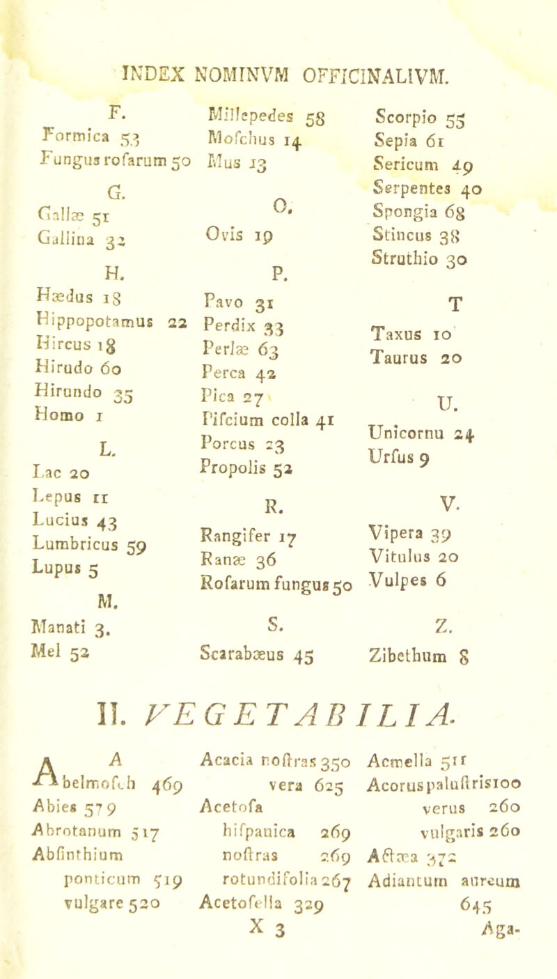 F. Formica 5? Fungus rofamm 50 G. rjallce 51 Galiiua 3i H. Haedus 18 Hippopotamus 22 Hircus ig Hirudo 60 Hirundo 33 Homo I L. I ac 20 Lepus ri Lucius 43 Lumbricus 59 Lupus 5 M. Manati 3. Mei 52 Millepedes 58 Mofciius 14 Mus 13 O. Ovis 19 P. Favo 31 Perdix 33 PerJas 63 Perca 42 Pica 27 Pifcium colla 41 Porcus 23 Propolis 52 R. Scorpio 53 Sepia 61 Sericum 49 Serpentes 40 Spongia 6g Stincus 38 Struthio 30 T Taxus IO Taurus 20 U. Unicornu 24 Urfus 9 V. Vipera 39 Vitulus 20 Vulpes 6 Z. Zibcthum 8 Rangifer 17 Ranse 36 Rofarum fungus 50 S. Scarabaeus 45 II. FEGETAB ILIA. A ^ ■iibelmofch 469 Abies 57 9 Abrotanum 517 Abfinrhium ponticum 519 vulgare 530 Acacia ro(lra.s35o vera 625 Acetofa hifpauica 269 noflras jtig rotundifolia 267 Acetofelia 329 X 3 Acmella 511 AcoruspaluUrisioo verus 260 vulgaris 260 A6lae3 373 Adianturn aureum 645 Aga.