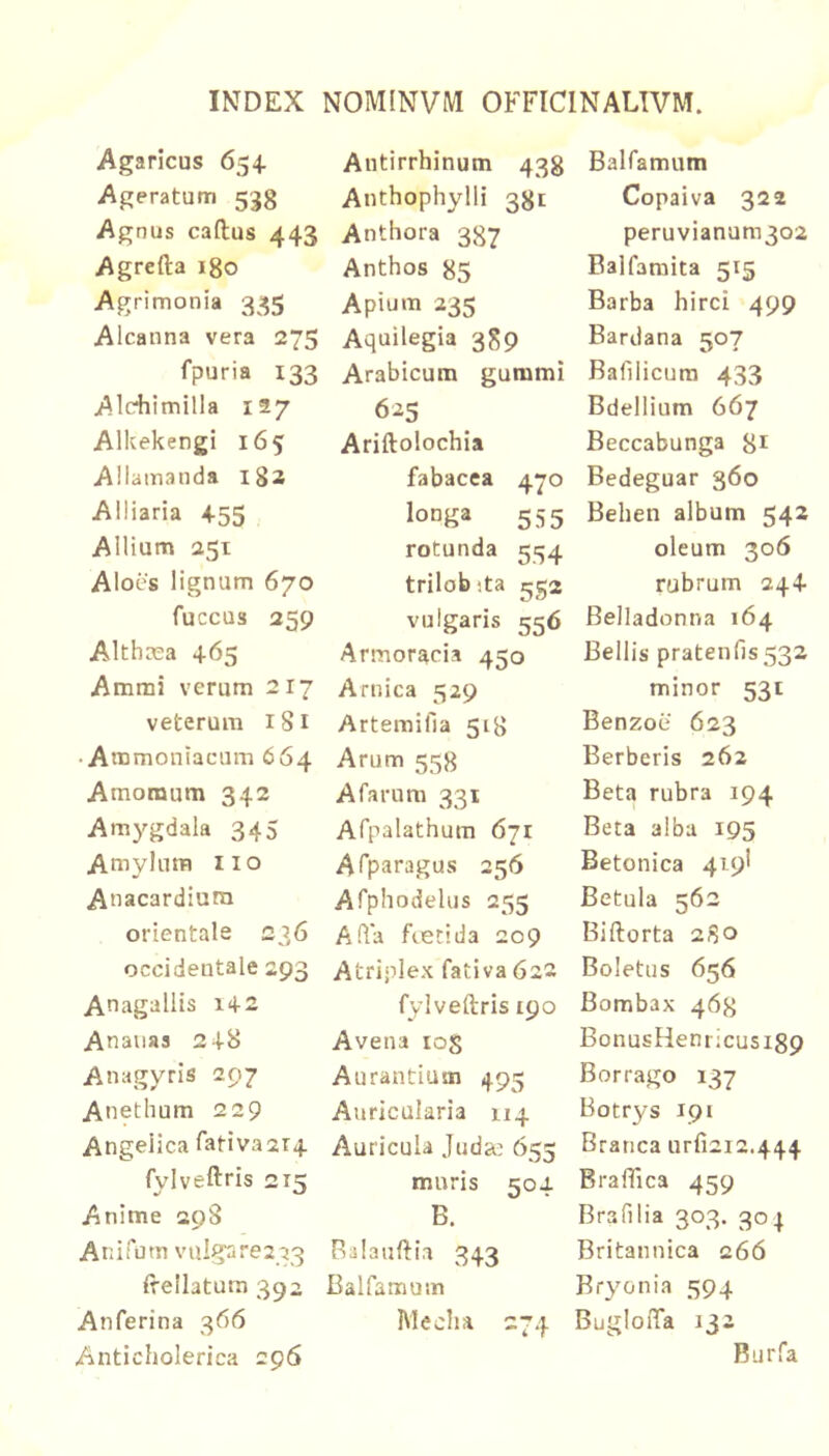 Agaricus 654. Ageratum 533 Agnus caftus 443 Agrefta igo Agrimonia 335 Alcanna vera 275 fpuria 133 Alc^iimilla 127 Alkekengi 165 Allamanda 182 Alliaria 455 Allium 251 Aloes lignum 670 fuccus 259 Althaea 465 Ammi verum 217 veterum 181 • Ammoniacum 664 Amomum 342 Amygdala 345 Amylum iio Auacardiura orientale 236 occidentale 293 Anagaliis i42 Ananas 248 Anagyris 297 Anethum 229 Angelica fativa2T4 fylveftris 215 Anime 298 Anifom vulgare233 irellatum 392 Anferina 366 Anticholerica 296 Antirrhinum 43g Anthophylli 331 Anthora 337 Anthos 85 Apium 235 Aquilegia 389 Arabicum gummi 625 Ariftolochia fabacea 470 lotJga 555 rotunda 554 trilobita 552 vulgaris 556 Armoracia 450 Arnica 529 Artemifia 51B Arum 558 Afarnra 331 Afpalathum 671 Asparagus 256 Afphodelus 255 A fla fietida 209 Atriplex fativa 622 fylveftris 190 Avena los Aurantium 495 Auricularia 114 Auricula Judge 655 muris 504 B. Ralanftia 343 Balfamum Mecha 274 Balfamum Copaiva 322 peruvianum302 Balfaraita 515 Barba hirci 499 Bardana 507 Bafilicura 433 Bdellium 667 Beccabunga 31 Bedeguar 360 Behen album 542 oleum 306 rubrum 244 Belladonna 164 Bellis pratenns532 minor 531 Benzoe 623 Berberis 262 Beta rubra 194 Beta alba 195 Betonica 419I Betula 562 Biftorta 2S0 Boletus 656 Bombax 463 BonusHenricusi89 Borrago 137 Botrys 191 Branca urfi2i2.444 Braffica 459 Brafilia 303. 304 Britannica 266 Bryonia 594 BugloiTa 132 Burfa