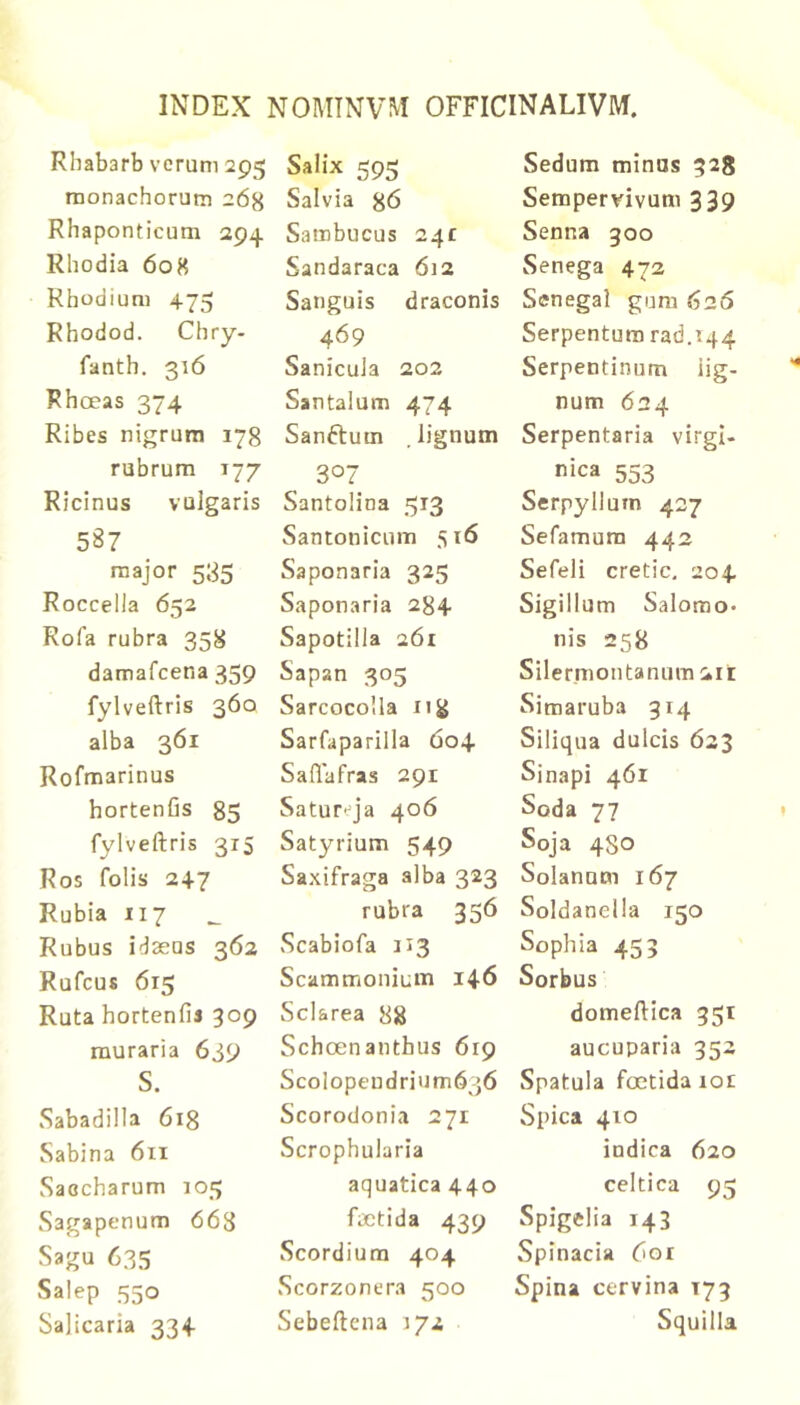 Rhabarb verum 295 monachorum 268 Rhaponticum 294 Rhodia 608 Rhodium 475 Rhodod. Chry- fanth. 316 Rhoeas 374 Ribes nigrum 178 rubrum 177 Ricinus vulgaris 587 raajor 585 Roccella 652 Rofa rubra 358 damafcena 359 fylveftris 360 alba 361 Rofmarinus hortenfis 85 fylveftris 315 Ros folis 247 Rubia 117 Rubus idaeus 362 Rufcus 615 Ruta hortenfij 309 rauraria 639 S. Sabadilla 6ig Sabina 611 Saccharum 103 Sagapenum 663 Sagu 635 Salep 550 Salicaria 334 Salix 595 Salvia 86 Sambucus 24£ Sandaraca 612 Sanguis draconis 469 Sanicula 202 Santalum 474 Sanftum lignum 307 Santolina 313 Santonicum 516 Saponaria 325 Saponaria 284 Sapotilla 261 Sapan 305 Sarcocolla iij} Sarfaparilla 604 Saftafras 291 Satureja 406 Satyrium 549 Saxifraga alba 323 rubra 356 Scabiofa 113 Scammonium 146 Scl&rea 88 Schcenanthus 619 ScoIopeudrium636 Scorodonia 271 Scrophularia aquatica 440 factida 439 Scordium 404 Scorzonera 500 Sebeftena 172 Sedum minos 328 Sempervivum 339 Senna goo Senega 472 Scnegal gum 626 Serpentura rad.i44 Serpentinum iig- num 624 Serpentaria virgl- nica 553 Serpyllum 427 Sefamura 442 Sefeli cretic. 204 Sigillum Salomo. nis 258 Silermontanum 2it Simaruba 314 Siliqua dulcis 623 Sinapi 461 Soda 77 Soja 480 Solanum 167 Soldaneila 150 Sophia 453 Sorbus domeftica 351 aucuparia 352 Spatula foetida lor Spica 410 indica 620 celtica 95 Spigelia 143 Spinacia 6or Spina cervina 173 Squilla