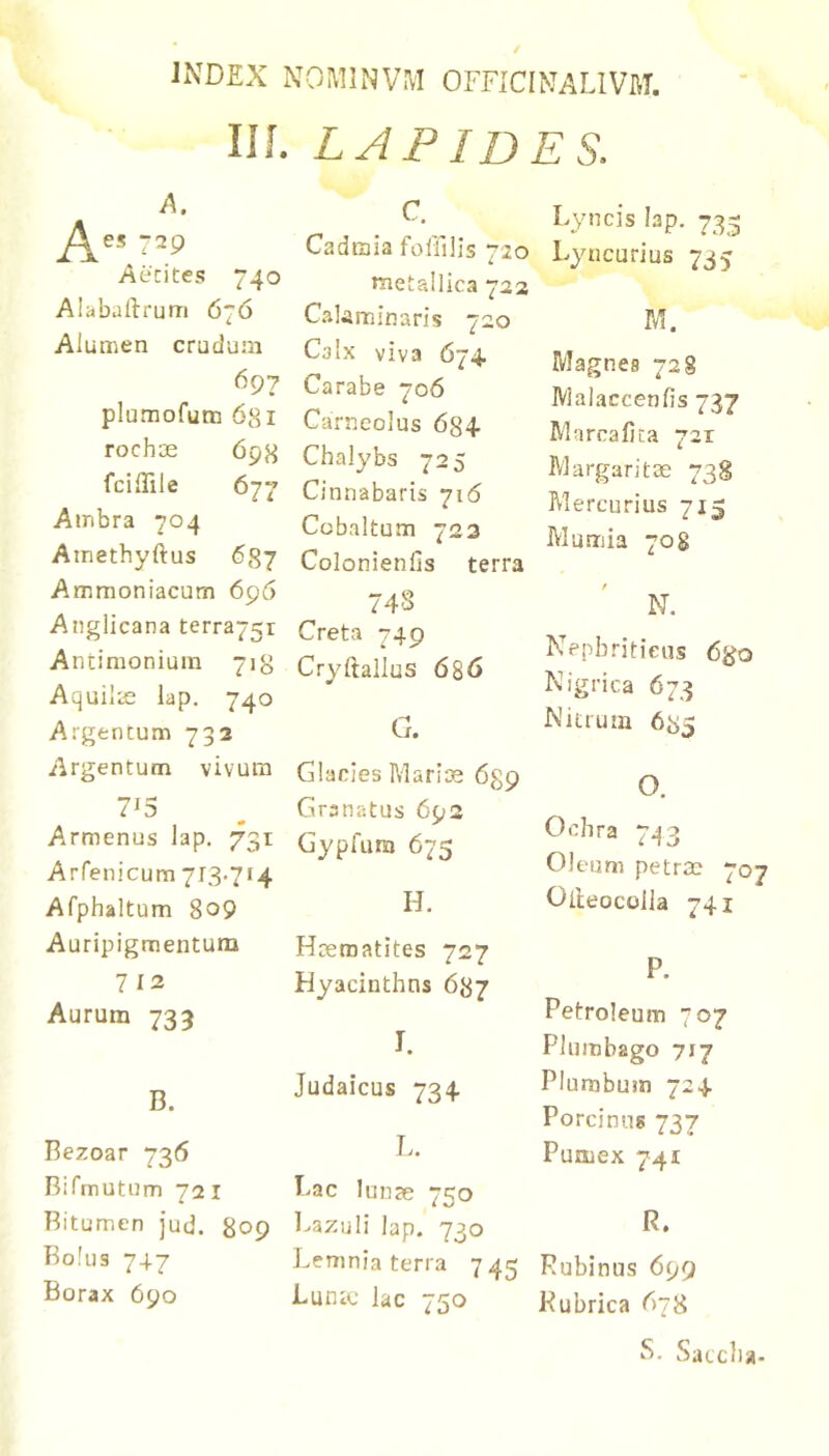 IIL LAPIDES. c. A. -29 Aecites 740 Alijbaftrum 676 Alumen crudum 697 plumofum 6si rochoe 69H fcillile 677 Ainbra 704 Ainethyftus 687 Ammoniacum 696 Anglicana terra75r Antimonium 718 Aquilie lap. 740 Argentum 732 Argentum vivum 7^5 Armenus lap. 731 Arfenicum 713.714 Afphaltum 809 Auripigmentum 7 12 Aurum 733 B. Bezoar 736 nifniutum 72 I Bitumen jud. 809 Bolus 747 Borax 690 Cadmia foirilis 720 metallica 723 Calaminaris 720 Calx viva 674. Carabe 706 Carncolus 684 Chalybs 725 Cinnabaris 716 Cobaltum 723 Colonienlis terra 74S Creta 749 Cryftallus 686 G. Glacies Mari:s 689 Granatus 692 Gypfura 675 H. Hrematites 727 Hyacinthns 687 I. Judaicus 734 L. Fac lunre 750 l^azuli lap. 730 Lemnia terra 74^ Luntc lac 750 Lyncis lap. 735 Lyncurius 735 M. Magnes 728 Malaccenfis 737 Marcafica 72X Margaritae 738 Mercurius 715 Mumia 708 N. Nepbritieus 6^0 Nigrica 673 Nitrum 685 O. Ochra 743 Oleum petrae 707 Olieocolla 741 P. Petroleum 707 Plumbago 717 Plumbum 724 Porcinus 737 Pumex 741 R. Rubinus 699 Rubrica 678 S. Satclia-