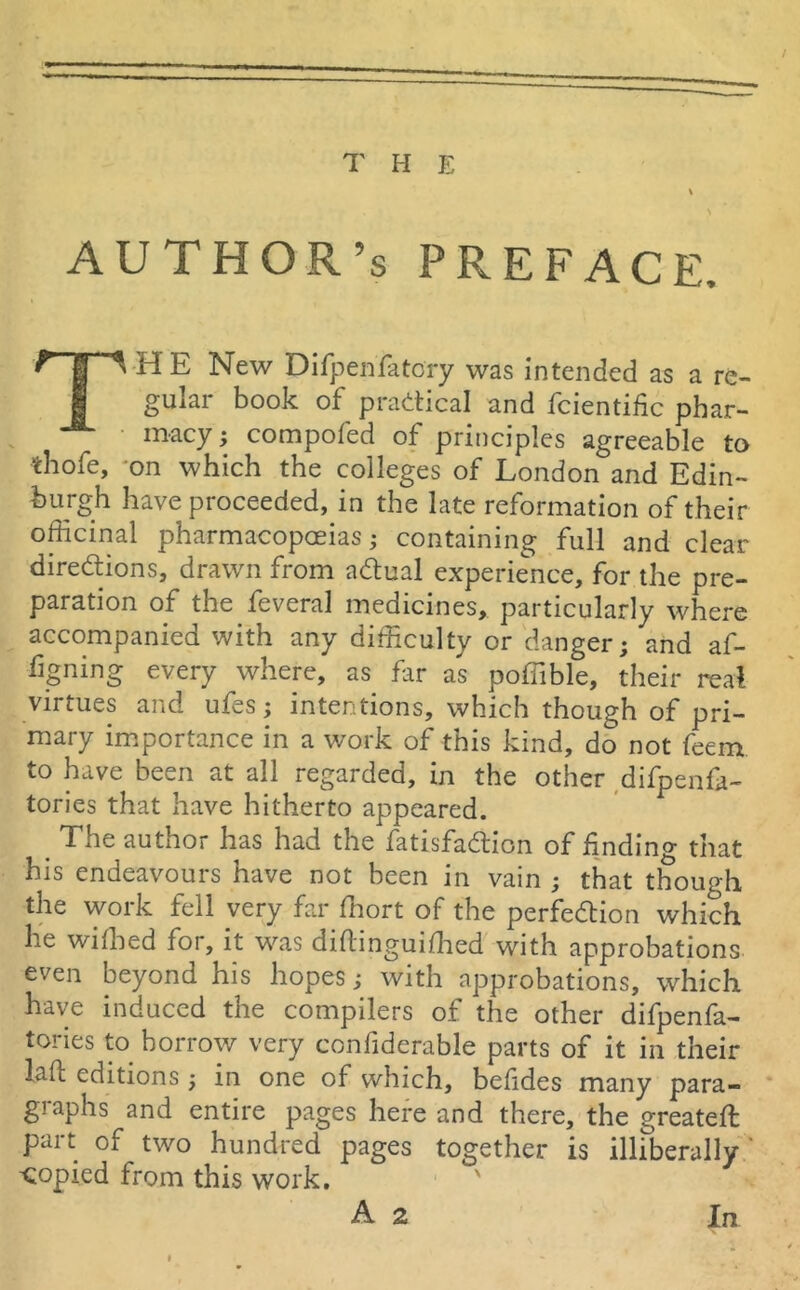 AUTHOR’S PREFACE, fi E New Difpenfatory was intended as a re- gular book of practical and fcientific phar- macy ; compofed of principles agreeable to thofe, on which the colleges of London and Edin- burgh have proceeded, in the late reformation of their officinal pharmacopoeias; containing full and clear directions, drawn from aCtual experience, for the pre- paration of the feveral medicines, particularly where accompanied with any difficulty or danger; and af- figning every where, as far as poffible, their real virtues and ufes; intentions, which though of pri- mary importance in a work of this kind, do not feem. to have been at all regarded, in the other difpenk- tories that have hitherto appeared. . The author has had the fatisfaCtion of Ending that his endeavours have not been in vain ; that though the work fell very far ffiort of the perfection which he wiffied for, it was diflinguiffied with approbations even beyond his hopes; with approbations, which have induced the compilers of the other difpenfa- tories to borrow very confiderable parts of it in their lalt editions; in one of which, befdes many para- graphs and entire pages here and there, the greateft part of two hundred pages together is illiberally copied from this work.