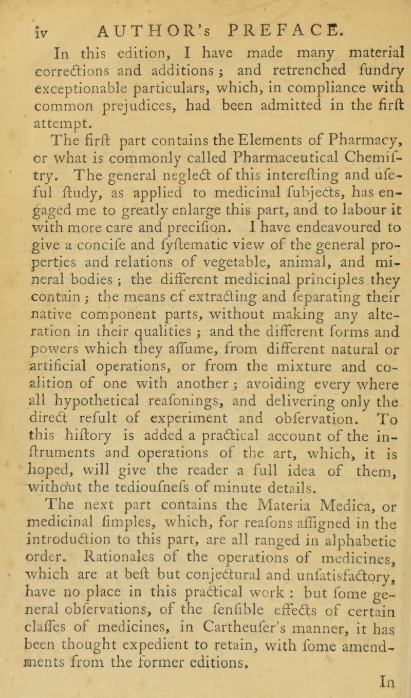 In this edition, I have made many material corrections and additions; and retrenched fundry exceptionable particulars, which, in compliance with common prejudices, had been admitted in the firft attempt. The firft part contains the Elements of Pharmacy, or what is commonly called Pharmaceutical Chemif- try. The general negleCt of this interefting and ufe- ful ftudy, as applied to medicinal fubjeCts, has en- gaged me to greatly enlarge this part, and to labour it with more care and precifion. I have endeavoured to give a concife and fyftematic view of the general pro- perties and relations of vegetable, animal, and mi- neral bodies ; the different medicinal principles they contain ; the means cf ex trading and feparating their native component parts, without making any alte- ration in their qualities ; and the different forms and powers which they affume, from different natural or artificial operations, or from the mixture and co- alition of one with another ; avoiding every where all hypothetical reafonings, and delivering only the direCt refult of experiment and obfervation. To this hiftory is added a practical account of the in- ftruments and operations of the art, which, it is hoped, will give the reader a full idea of them, witho'ut the tedioufnefs of minute details. The next part contains the Materia Medica, or medicinal fimples, which, for reafons affigned in the introduction to this part, are all ranged in alphabetic order. Rationales of the operations of medicines, which are at bed: but conjectural and unfatisfaCtory, have no place in this practical work : but fome ge- neral obfervations, of the fenfible effects of certain claffes of medicines, in Cartheufer’s manner, it has been thought expedient to retain, with fome amend- ments from the former editions. In