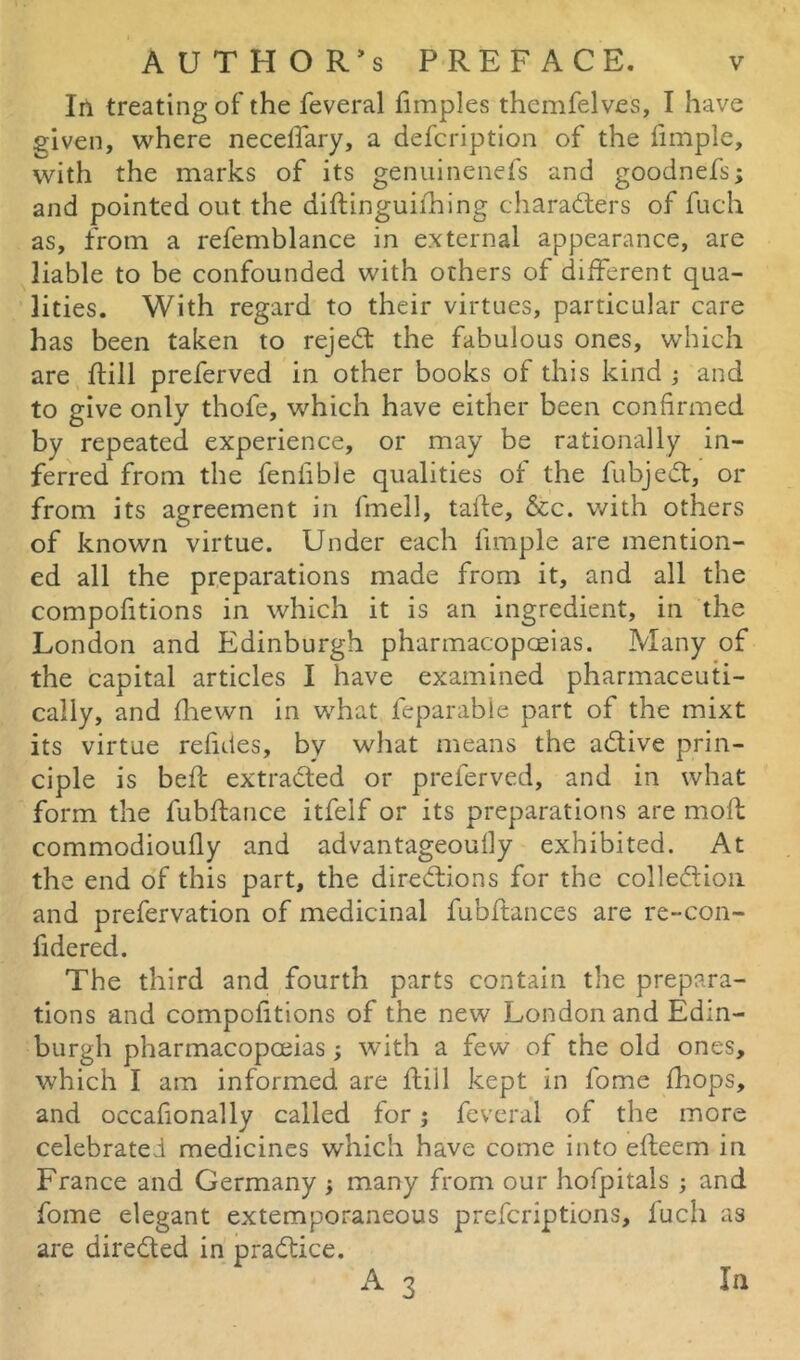 In treating of the feveral fimples themfelves, I have given, where necelfary, a defcription of the fimple, with the marks of its genuinenefs and goodnefs; and pointed out the diftinguifhing characters of fuch as, from a refemblance in external appearance, are liable to be confounded with others of different qua- lities. With regard to their virtues, particular care has been taken to rejeCt the fabulous ones, which are {till preferved in other books of this kind ; and to give only thofe, which have either been confirmed by repeated experience, or may be rationally in- ferred from the fenfible qualities of the fubjeCt, or from its agreement in fmell, taite, &c. with others of known virtue. Under each fimple are mention- ed all the preparations made from it, and all the compofitions in which it is an ingredient, in the London and Edinburgh pharmacopceias. Many of the capital articles I have examined pharmaceuti- cally, and fhewn in what feparable part of the mixt its virtue refutes, by what means the aCtive prin- ciple is bed; extracted or preferved, and in what form the fubftance itfelf or its preparations are moft commodioufly and advantageoutly exhibited. At the end of this part, the directions for the collection and prefervation of medicinal fubftances are re-con- fidered. The third and fourth parts contain the prepara- tions and compofitions of the new London and Edin- burgh pharmacopceias; with a few of the old ones, which I am informed are ftiil kept in fome fhops, and occafionally called for j feveral of the more celebrated medicines which have come into efleem in France and Germany ; many from our hofpitals ; and fome elegant extemporaneous prefcriptions, lucli as are directed in practice. A 3 In