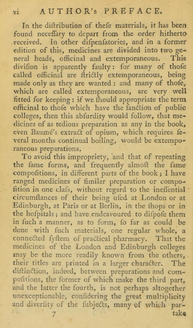 In the diiiribution of thefc materials, it has been found neceffary to depart from the order hitherto received. In other difpenfatories, and in a former edition of this, medicines are divided into two ge- neral heads, officinal and extemporaneous. This divifion is apparently faulty: for many of thofe called officinal are ftridtly extemporaneous, being made only as they are wanted : and many of thofe, which are called extemporaneous, are very well fitted for keeping : if we fhould appropriate the term officinal to thofe which have the fandtion of public colleges, then this abfurdity would follow, that me- dicines of as tedious preparation as any in the book, even Baume’s extract of opium, which requires fe- veral months continual boiling, would be extempo- raneous preparations. To avoid this impropriety, and that of repeating the fame forms, and frequently almofl the fame compofitions, in different parts of the book; I have ranged medicines of iimilar preparation or compo-* fition in one clafs, without regard to the ineffential * circumftances of their being ufed at London or at Edinburgh, at Paris or at Berlin, in the fhops or in the hofpitals; and have endeavoured to difpofe them in fuch a manner, as to form, fo far as could be done with fuch materials, one regular whole, a connected fyftem of practical pharmacy. That the medicines of the London and Edinburgh colleges may be the more readily known from the others, their titles are printed in a larger character. The diffindlion, indeed, between preparations and com- pofitions, the former of which make the third part, and the latter the fourth, is not perhaps altogether unexceptionable, confidering the great multiplicity and diverfity of the fubjedts, many of which par- 7 taka