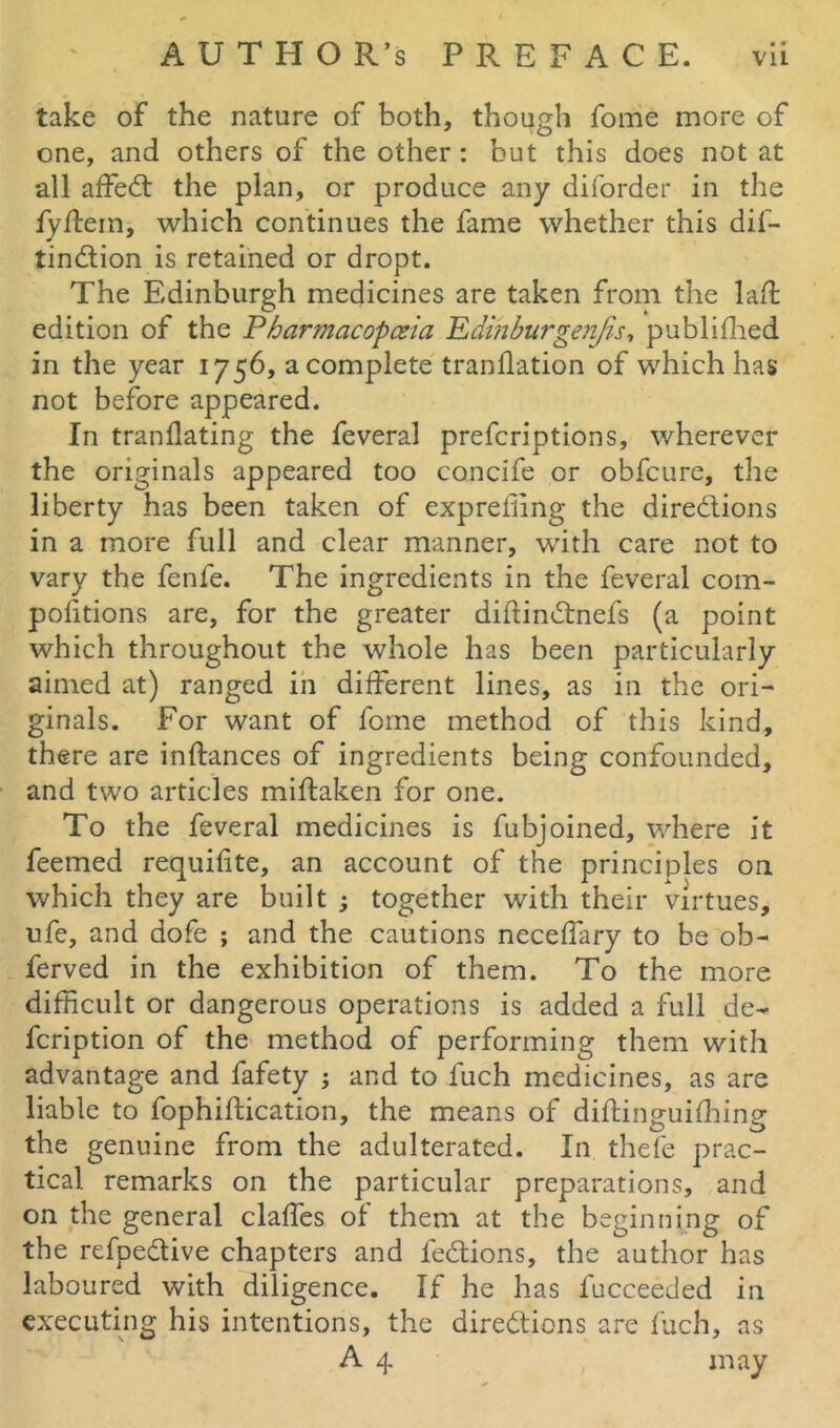 take of the nature of both, though fome more of one, and others of the other: but this does not at all affeCt the plan, or produce any diforder in the fyftem, which continues the fame whether this dif- tin&ion is retained or dropt. The Edinburgh medicines are taken from the lad: edition of the Pharmacopoeia Edmburgenjis, publiflied in the year 1756, acomplete tranflation of which has not before appeared. In tranflating the feveral prefcriptions, wherever the originals appeared too concife or obfcure, the liberty has been taken of expreffing the directions in a more full and clear manner, with care not to vary the fenfe. The ingredients in the feveral com- politions are, for the greater diftinCtnefs (a point which throughout the whole has been particularly aimed at) ranged in different lines, as in the ori- ginals. For want of fome method of this kind, there are inftances of ingredients being confounded, and two articles miflaken for one. To the feveral medicines is fubjoined, where it feemed requisite, an account of the principles on which they are built ; together with their virtues, ufe, and dofe ; and the cautions neceffary to be ob- ferved in the exhibition of them. To the more difficult or dangerous operations is added a full de- fcription of the method of performing them with advantage and fafety ; and to luch medicines, as are liable to fophiftication, the means of diftinguifhing the genuine from the adulterated. In thefe prac- tical remarks on the particular preparations, and on the general claffes of them at the beginning of the refpeCtive chapters and feCtions, the author has laboured with diligence. If he has fucceeded in executing his intentions, the directions are fuch, as A 4 may