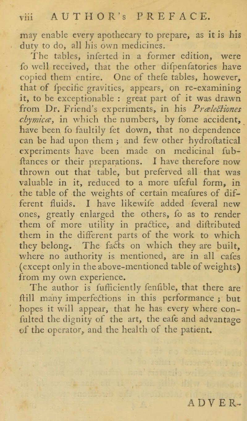 may enable every apothecary to prepare, as it is his duty to do, all his own medicines. The tables, inferted in a former edition, were fo well received, that the other difpenfatories have copied them entire. One of thefe tables, however, that of fpecific gravities, appears, on re-examining it, to be exceptionable : great part of it was drawn from Dr. Friend’s experiments, in his Pnzlettiones chymicce, in which the numbers, by forne accident, have been fo faultily fet down, that no dependence can be had upon them ; and few other hydroftatical experiments have been made on medicinal fub- ftances or their preparations. I have therefore now thrown out that table, but preferved all that was valuable in it, reduced to a more ufeful form, in the table of the weights of certain meafures of dif- ferent fluids. I have likewile added feveral new ones, greatly enlarged the others, fo as to render them of more utility in practice, and diftributed them in the different parts of the work to which they belong. The faCts on which they are built, where no authority is mentioned, are in all cafes (except only in the above-mentioned table of weights) from my own experience. The author is fufficiently fenfible, that there are Rill many imperfections in this performance ; but hopes it will appear, that he has every where con- lulted the dignity of the art, the eafe and advantage of the operator, and the health of the patient. A D V E R-