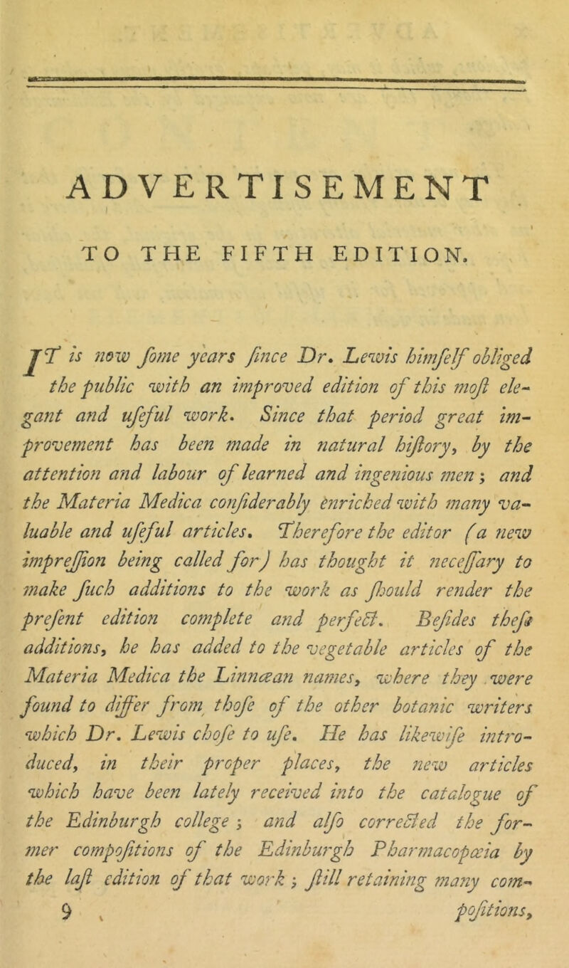 ADVERTISEMENT i TO THE FIFTH EDITION. P is now fome years Jince Dr. Lewis himfelf obliged the public with an improved edition of this mofl ele- gant and ufeful work. Since that period great im- provement has been made in natural hijlory, by the attention and labour of learned and ingenious men; and the Materia Medica confiderably enriched with many va- luable and ufeful articles. therefore the editor (a new imprej/ion being called for) has thought it ncceffary to make fuch additions to the work as fjould render the prefent edition complete and perfett. Befdes theft additions, he has added to the vegetable articles of the Materia Medica the Li mice an names, where they were found to differ from thofe of the other botanic writers which Dr. Lewis chofe to ufe. He has likewife intro- duced, in their proper places, the new articles which have been lately received into the catalogue of the Edinburgh college ; and alfo corrected the for- mer compofitions of the Edinburgh Pharmacopoeia by the laf edition of that work ; fill retaining many com-