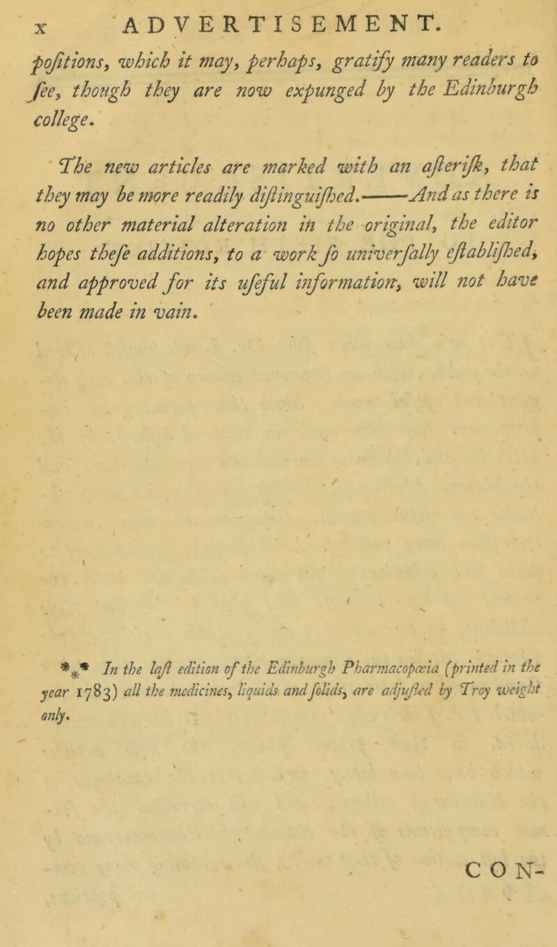 pofitions, which it may, perhaps, gratify many readers to fee, though they are now expunged by the Edinburgh college. Tbhe new articles are marked with an afterijk, that they may be more readily dif ingulf ed. And as there is no other material alteration in the original, the editor hopes thefe additions, to a work fo univerfally eftablijhed, and approved for its ufeful information, will not have been made in vain. 1 In the lajl edition of the Edinburgh Pharmacopoeia (printed in the year 1783) all the medicines, liquids andfolids, are adjujled by Troy weight only. C O N-