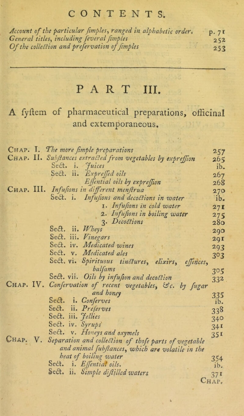 Account of the particular fimples, ranged in alphabetic order. General titles, including feveral fimples Of the collection and prefervation of fimples p. 71 252 253 PART III. A fyftem of pharmaceutical preparations, officinal and extemporaneous. Chap. I. The more fmple preparations Chap. II. Subfances extracted from vegetables by exprejjion Sedt. i. Juices Sect. ii. Exprejfecl oils Effential oils by exprejfion CHAP. III. Infufions in different menfrua Sedt. i. Infufions and decoCtions in water 1. Infufions in cold water 2. Infufions in boiling water 3. DecoCtions Sedt. ii. Wheys Sedt. iii. Vinegars Sedt. iv. Medicated wines Sedt. v. Medicated ales Sedt, vi. Spirituous tindures, elixirs, cjfences, balfams Sect. vii. Oils by infufton and decoCtion Confervation of recent vegetables, CSV. by fugar and honey Sedt. i. Conferves Sedt. ii. Preferves Sedt. iii. Jellies Sedt. iv. Syrups Sedt. v. Honeys and oxymels Chap. V. Separation and collection of thofe parts of vegetable and animal fubfances, which are volatile in the heat of boiling tv a ter Sedt. i. Effential oils. Sedt. ii. Simple difilled xuaters Chap. IV. 257 265 ib. 267 268 270 ib. 271 275 280 290 29 r 293 3 °3 305 332 3.35 ib. 338 340 341 35i 354 ib. Chap!