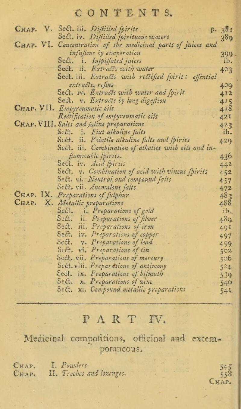 Chap. V. Sedt. iii. Dijlilledfpirits p. 3?r Sedt. iv. Dijlilled fpirituous waters 389 Chap. VI. Concentration of the medicinal parti of juices and infufions by evaporation 399- Sedt. i. Infpijfatedjuices lb. Sedt. ii. Extracts with water 403 Sedt. iii. Extracts with rectified fpirit: effential extracts, refins 409 Sedt. iv. Extracts with water and fpirit 412 Sedt. v. Extracts by long digejiion 415 Chap. VII. Empyreumatic oils 418 Rectification of empyreumatic oils 421 Chap. VIII. Salts andJaline preparations 423 Sedt. i. Fixt alkaline falts ib. Sedt. ii. Volatile alkaline falts and fpirits 429 Sedt. iii. Combination of alkalies with oils and in- flammable fpirits. Sedt. iv. Acid fpirits Sect. v. Combination of acid with vinous fpirits Sedt. vi. Neutral and compound falts Sedt. vii. Anomalous falts Chap. IX. Preparations offulphur Chap. X. Metallic preparations Sedt. i. Preparations of gold Sedt. ii. Preparations of filver Seel. iii. Preparations of iron Sect. iv. Preparations of copper Sedl. v. Preparations of lead Sedt. vi. Preparations of'tin Sedt. vii. Preparations of mercury Sedl.viii. Preparations of antimony Sedt. ix. Preparations of bifmuth Sedt. x. Preparations of zinc Sedt. xi. Compound metallic preparations 436 442 452 457 472 483 488 ib.. 489 491 497 499 502 506 524 539 540 54 PART IV. Medicinal compositions, officinal and extem- poraneous. Chap. I. Poiuders Chap. II. Troches and lozenges 545 558