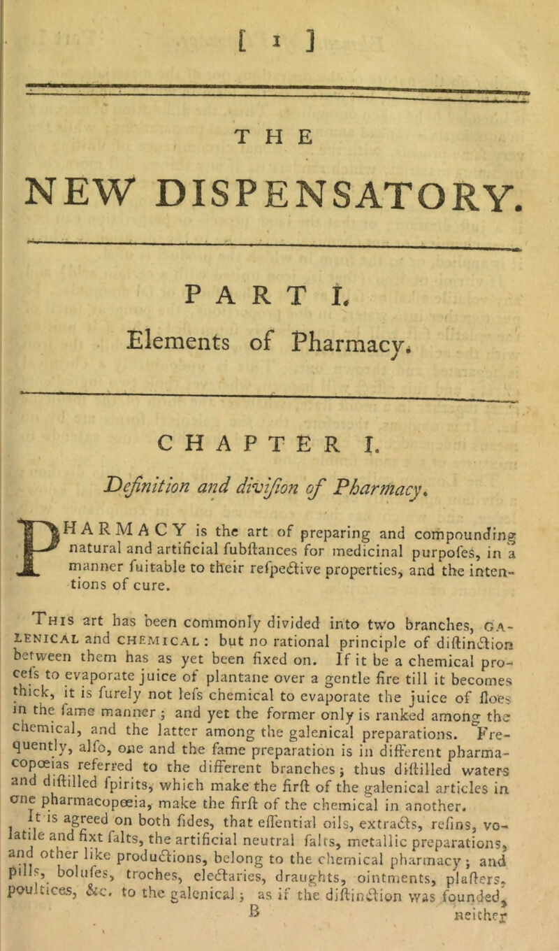 THE NEW DISPENSATORY. PART I. Elements of Pharmacy* CHAPTER I. Definition and divifion of Pharmacy. PHARMACY is the art of preparing and compounding natural and artificial fubftances for medicinal purpofes, in a manner fuitable to their refpeCtive properties, and the inten- tions of cure. This art has been commonly divided into two branches, ga- lenical and chemical: but no rational principle of diftin&ion between them has as yet been fixed on. If it be a chemical pro- cels to evaporate juice of plantane over a gentle fire till it becomes thick, it is furely not lefs chemical to evaporate the juice of floes in the fame manner ; and yet the former only is ranked among the cliemical, and the latter among the galenical preparations. Fre- quently, alio, one and the fame preparation is in different pharma- copoeias referred to the different branches j thus drilled waters and diltilled fpirits, which make the firft of the galenical articles in one pharmacopoeia, make the firft of the chemical in another. 1 m 1S on both fides, that effential oils, extracts, refins, vo- iatile and fixt falts, the artificial neutral fairs, metallic preparations, an other like productions, belong to the chemical pharmacy; and puls, bolufes, troches, cleCIaries, draughts, ointments, plafters. poultices, &c. to the galenical; as if the diftinCtion was founded,, •» neither