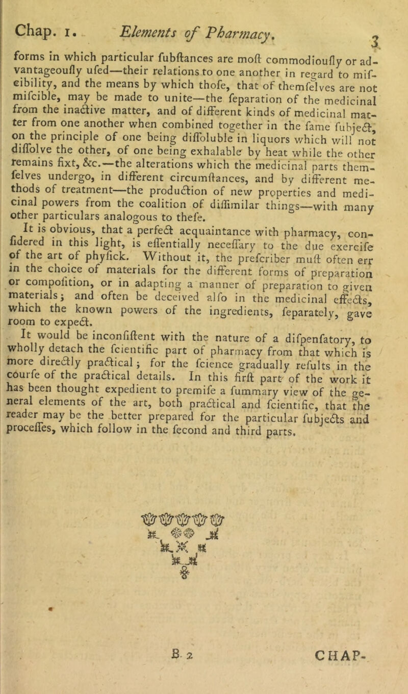 forms in which particular fubftances are mod commodioufly or ad- vantageoufly ufed—their relations to one another in regard to mif- cibility, and the means by which thofe, that of themfelves are not mifcible, may be made to unite—the reparation of the medicinal from the inactive matter, and of different kinds of medicinal mat- ter from one another when combined together in the fame fuhjeCt, on the principle of one being diffoluble in liquors which will not diffolve the other, of one being exhalable by heat while the other remains fixt, &rc.—the alterations which the medicinal parts them- felves undergo, in different circumftances, and by different me- thods of treatment the production of new properties and medi- cinal powers from the coalition of diffimilar things—with many other particulars analogous to thefe. 1 It is obvious, that a perfeCt acquaintance with pharmacy, con- fidered in this light, is effentially neceffarv to the due exercife of the art of phyfick. Without it, the prefcriber mutt often err in the choice of materials for the different forms of preparation or compoiition, or in adapting a manner of preparation to given materials; and often be deceived alio in the medicinal effeCts, which the known powers of the ingredients, feparately, gave room to expeCl. ' 6 It would be inconfiftent with the nature of a difpenfatory, to wholly detach the fcientific part of pharmacy from that which is more directly practical; for the fcience gradually refults in the couife of the practical details. In this firft pare of the work it has been thought expedient to premife a fummary view of the ge- neral elements of the art, both practical and fcientific, that the reader may be the better prepared for the particular fubjeCts and proceffes, which follow in the fecond and third parts. k ji kX # k j« #