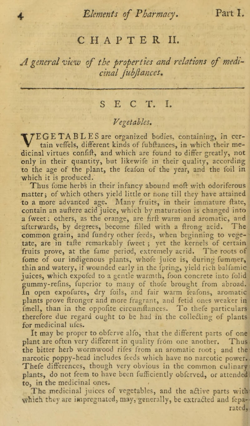 CHAPTER II. A general view of the properties and relations of medi- cinal JnbJlances, SECT. I. Vegetables. VEGE TA B L ES are organized bodies, containing, in cer- tain veflels, different kinds of fubftances, in which their me- dicinal virtues confift, and which are found to differ greatly, not only in their quantity, but likewife in their quality, according to the age of the plant, the feafon of the year, and the foil in which it is produced. Thus fome herbs in their infancy abound moft with odoriferous matter; of which others yield little or none till they have attained to a more advanced age. Many fruits, in their immature ftate, contain an auftere acid juice, which by maturation is changed into a fweet; others, as the orange, are firft warm and aromatic, and afterwards, by degrees, become filled with a ftrong acid. The common grain, and fundry other feeds, when beginning to vege- tate, are in taffe remarkably fweet ; yet the kernels of certain fruits prove, at the fame period, extremely acrid. The roots of fome of our indigenous plants, whofe juice is, during fummer, thin and watery, if wounded early in the fpring, yield rich balfamic juices, which expofed to a gentle warmth, foon concrete into folid gummy-refins, fuperior to many of thole brought from abroad, in open expofures, dry foils, and fair warm feafons, aromatic plants prove ftrongcr and more fragrant, and fetid ones weaker in fmell, than in the oppofite circumftances. To thefe particulars therefore due regard ought to be had in the collecting of plants for medicinal ufes. It may be proper to obferve alfo, that the different parts of one plant are often very different in quality from one another. Thus the bitter herb wormwood rifes from an aromatic root; and the narcotic poppy-head includes feeds which have no narcotic power. Thefe differences, though very obvious in the common culinary plants, do not feem to have been fulficiently obferved, or attended to, in the medicinal ones. < The medicinal juices of vegetables, and the aCtive parts with which they are impregnated, may, generally, be extracted and fepa- rated,