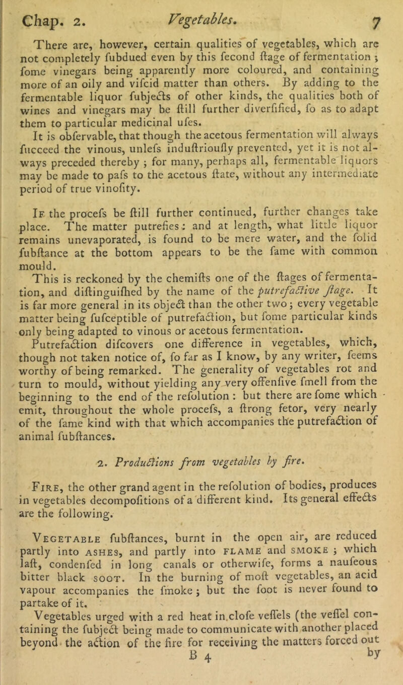 There are, however, certain qualities of vegetables, which are not completely fubdued even by this fecond ftage of fermentation ; fome vinegars being apparently more coloured, and containing more of an oily and vifcid matter than others. By adding to the fermentable liquor fubjeCts of other kinds, the qualities both of wines and vinegars may be ftill further diverfified, fo as to adapt them to particular medicinal ufes. It is obfervable, that though the acetous fermentation will always fucceed the vinous, unlefs induftrioufly prevented, yet it is not al- ways preceded thereby ; for many, perhaps all, fermentable liquors may be made to pafs to the acetous ftate, without any intermediate period of true vinofity. If the procefs be Hill further continued, further changes take place. The matter putrefies : and at length, what little liquor remains unevaporated, is found to be mere water, and the folid fubftance at the bottom appears to be the fame with common mould. This is reckoned by the chemifts one of the ftages of fermenta- tion, and diftinguiflied by the name of tht putrefactive Jlage. It is far more general in its object than the other two; every vegetable matter being fufceptible of putrefaction, but fome particular kinds only being adapted to vinous or acetous fermentation. PutrefaCtion difeovers one difference in vegetables, which, though not taken notice of, fo far as I know, by any writer, feems worthy of being remarked. The generality of vegetables rot and turn to mould, without yielding any very offenfive fmell from the beginning to the end of the refolution : but there are fome which • emit, throughout the whole procefs, a ftrong fetor, very nearly of the fame kind with that which accompanies the putrefadlion of animal fubftances. 2. Productions from vegetables by fire. Fire, the other grand agent in the refolution of bodies, produces in vegetables decompofitions of a different kind. Its general effeCts are the following. # Vegetable fubflances, burnt in the open air, are reduced partly into ashes, and partly into flame and smoke ; which laft, condenfed in long canals or otherwife, forms a naufeous bitter black soot. In the burning of moft vegetables, an acid vapour accompanies the fmoke j but the foot is never found to partake of it. Vegetables urged with a red heat in.clofe veflels (the veffel con- taining the fubject being made to communicate with another placed beyond the action of the fire for receiving the matters forced out B 4 , ^